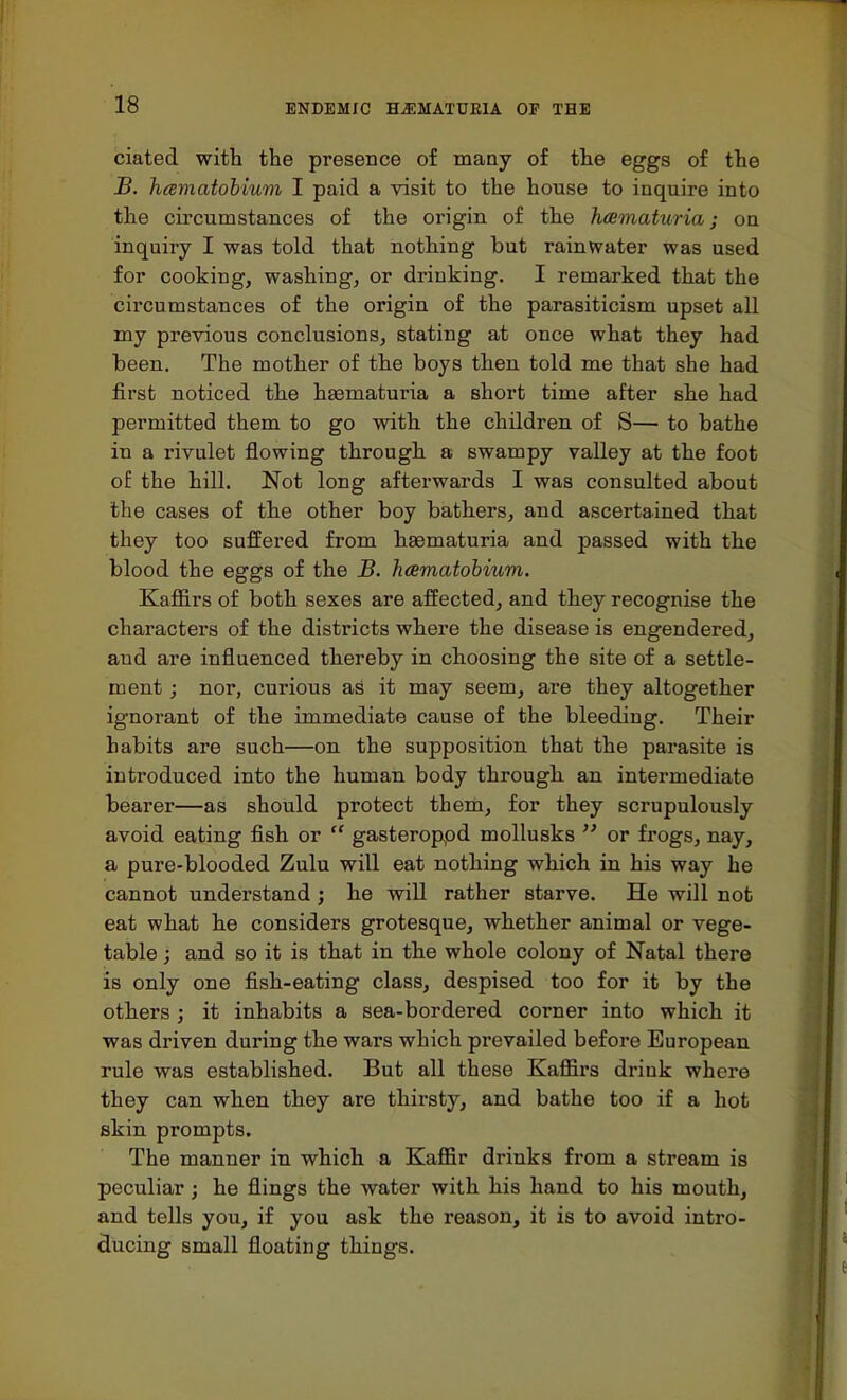 ciated with the presence of many of the eggs of the B. haematobium I paid a visit to the house to inquire into the circumstances of the origin of the haematuria; on inquiry I was told that nothing but rainwater was used for cooking, washing, or drinking. I remarked that the circumstances of the origin of the parasiticism upset all my previous conclusions, stating at once what they had been. The mother of the boys then told me that she had first noticed the hasmaturia a short time after she had permitted them to go with the children of S— to bathe in a rivulet flowing through a swampy valley at the foot of the hill. Not long afterwards I was consulted about the cases of the other boy bathers, and ascertained that they too suffered from hasmaturia and passed with the blood the eggs of the B. haematobium. Kaffirs of both sexes are affected, and they recognise the characters of the districts where the disease is engendered, aud are influenced thereby in choosing the site of a settle- ment ; nor, curious as it may seem, are they altogether ignorant of the immediate cause of the bleeding. Their habits are such—on the supposition that the parasite is introduced into the human body through an intermediate bearer—as should protect them, for they scrupulously avoid eating fish or  gasteroppd mollusks  or frogs, nay, a pure-blooded Zulu will eat nothing which in his way he cannot understand ; he will rather starve. He will not eat what he considers grotesque, whether animal or vege- table ; and so it is that in the whole colony of Natal there is only one fish-eating class, despised too for it by the others ; it inhabits a sea-bordered corner into which it was driven during the wars which prevailed before European rule was established. But all these Kaffirs drink where they can when they are thirsty, and bathe too if a hot skin prompts. The manner in which a Kaffir drinks from a stream is peculiar; he flings the water with his hand to his mouth, and tells you, if you ask the reason, it is to avoid intro- ducing small floating things.