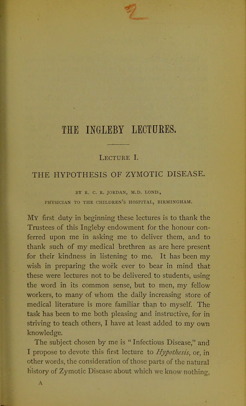 THE INGLEBY LECTUEES. Lecture I. THE HYPOTHESIS OF ZYMOTIC DISEASE. BY R. C. R. JORDAN, M.D. LOND., PHYSICIAN TO THE CHILDREN'S HOSPITAL, BIRMINGHAM. My first duty in beginning these lectures is to thank the Trustees of this Ingleby endowment for the honour con- ferred upon me in asking me to deliver them, and to thank such of my medical brethren as are here present for their kindness in listening to me. It has been my wish in preparing the work ever to bear in mind that these were lectures not to be delivered to students, using the word in its common sense, but to men, my fellow workers, to many of whom the daily increasing store of medical literature is more familiar than to myself. The task has been to me both pleasing and instructive, for in striving to teach others, I have at least added to my own knowledge. The subject chosen by me is  Infectious Disease, and I propose to devote this first lecture to Hypothesis, or, in other words, the consideration of those parts of the natural history of Zymotic Disease about which wc know nothing, A