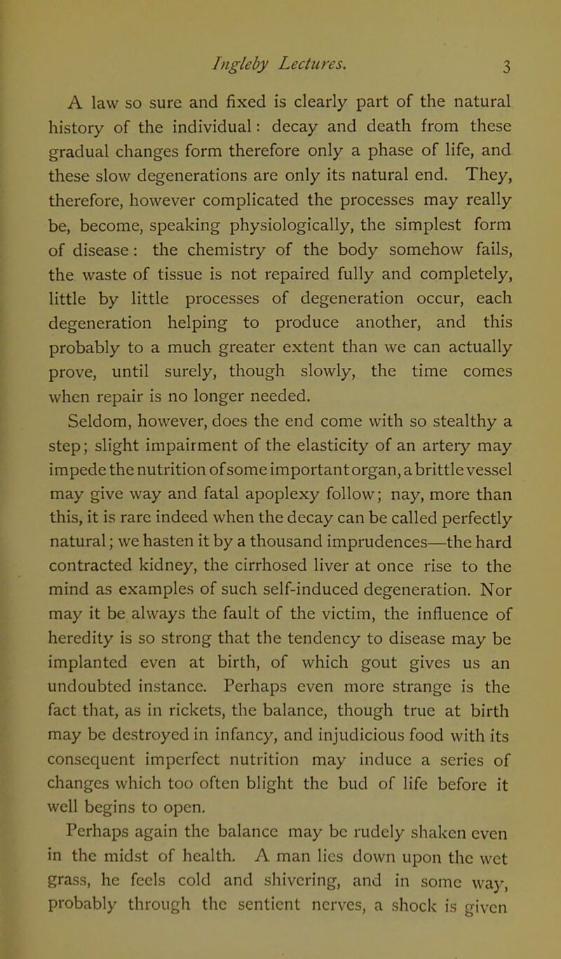 A law so sure and fixed is clearly part of the natural history of the individual: decay and death from these gradual changes form therefore only a phase of life, and these slow degenerations are only its natural end. They, therefore, however complicated the processes may really be, become, speaking physiologically, the simplest form of disease: the chemistry of the body somehow fails, the waste of tissue is not repaired fully and completely, little by little processes of degeneration occur, each degeneration helping to produce another, and this probably to a much greater extent than we can actually prove, until surely, though slowly, the time comes when repair is no longer needed. Seldom, however, does the end come with so stealthy a step; slight impairment of the elasticity of an artery may impede the nutrition of some important organ, a brittle vessel may give way and fatal apoplexy follow; nay, more than this, it is rare indeed when the decay can be called perfectly natural; we hasten it by a thousand imprudences—the hard contracted kidney, the cirrhosed liver at once rise to the mind as examples of such self-induced degeneration. Nor may it be always the fault of the victim, the influence of heredity is so strong that the tendency to disease may be implanted even at birth, of which gout gives us an undoubted instance. Perhaps even more strange is the fact that, as in rickets, the balance, though true at birth may be destroyed in infancy, and injudicious food with its consequent imperfect nutrition may induce a series of changes which too often blight the bud of life before it well begins to open. Perhaps again the balance may be rudely shaken even in the midst of health. A man lies down upon the wet grass, he feels cold and shivering, and in some way, probably through the sentient nerves, a shock is given