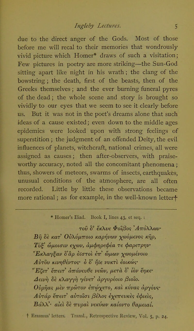 due to the direct anger of the Gods. Most of those before me will recal to their memories that wondrously vivid picture which Homer* draws of such a visitation; Few pictures in poetry are more striking—the Sun-God sitting apart like night in his wrath ; the clang of the bowstring; the death, first of the beasts, then of the Greeks themselves ; and the ever burning funeral pyres of the dead ; the whole scene and story is brought so vividly to our eyes that we seem to see it clearly before us. But it was not in the poet's dreams alone that such ideas of a cause existed; even down to the middle ages epidemics were looked upon with strong feelings of superstition ; the judgment of an offended Deity, the evil influences of planets, witchcraft, national crimes, all were assigned as causes; then after-observers, with praise- worthy accuracy, noted all the concomitant phenomena ; thus, showers of meteors, swarms of insects, earthquakes, unusual conditions of the atmosphere, are all often recorded. Little by little these observations became more rational; as for example, in the well-known letterf * Homer's Iliad. Book I, lines 43, et seq. : tov B' e/ckve $oi/3o<t 'AttoWoov Br/ 8e tear OvXvfMTroco Kaprjvwv ^coo/xevo'i ia)p, T6£ (o/xoicriv eywv, afitprjpecpea T€ (paperprjv Eickcuy^av B'ap oCarol eV tv/xcav ^coo/xepoio Avtov KtVT)6evro<i' 6 8' r/Ze vvktX eOLKWt' ft TIL* » V >» / /\ « \£»5\ f/ hi^er eiretT airavevve vewv, /nera o lov e^/ce* Aeivr) 8e Kkcvyyr) jever dpyvpeoio /9toto. Ovp?ia<; pXv irpwTov inrw^ero, ical icvva<; apyovs' A vrap 'iire.LT amdiai /SeXo? i^eirevKh icpiek, BoXfC' alel Se irvpal ve/cvtvv tcalovro 6ap,eiai. t Erasmus' letters. Transl., Retrospective Review, Vol. 5, p. 24.