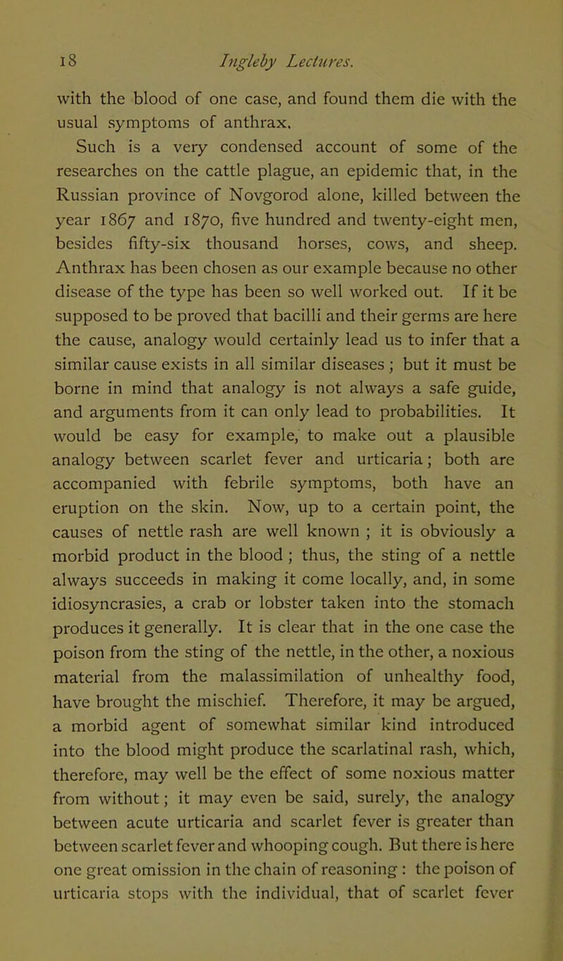 with the blood of one case, and found them die with the usual symptoms of anthrax. Such is a very condensed account of some of the researches on the cattle plague, an epidemic that, in the Russian province of Novgorod alone, killed between the year 1867 and 1870, five hundred and twenty-eight men, besides fifty-six thousand horses, cows, and sheep. Anthrax has been chosen as our example because no other disease of the type has been so well worked out. If it be supposed to be proved that bacilli and their germs are here the cause, analogy would certainly lead us to infer that a similar cause exists in all similar diseases ; but it must be borne in mind that analogy is not always a safe guide, and arguments from it can only lead to probabilities. It would be easy for example, to make out a plausible analogy between scarlet fever and urticaria; both are accompanied with febrile symptoms, both have an eruption on the skin. Now, up to a certain point, the causes of nettle rash are well known ; it is obviously a morbid product in the blood ; thus, the sting of a nettle always succeeds in making it come locally, and, in some idiosyncrasies, a crab or lobster taken into the stomach produces it generally. It is clear that in the one case the poison from the sting of the nettle, in the other, a noxious material from the malassimilation of unhealthy food, have brought the mischief. Therefore, it may be argued, a morbid agent of somewhat similar kind introduced into the blood might produce the scarlatinal rash, which, therefore, may well be the effect of some noxious matter from without; it may even be said, surely, the analogy between acute urticaria and scarlet fever is greater than between scarlet fever and whooping cough. But there is here one great omission in the chain of reasoning : the poison of urticaria stops with the individual, that of scarlet fever