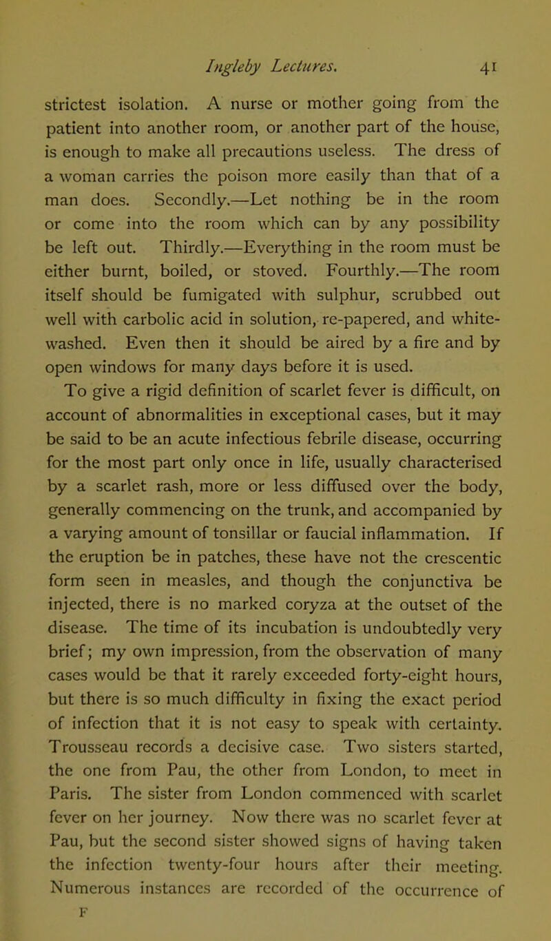 strictest isolation. A nurse or mother going from the patient into another room, or another part of the house, is enough to make all precautions useless. The dress of a woman carries the poison more easily than that of a man does. Secondly.—Let nothing be in the room or come into the room which can by any possibility be left out. Thirdly.—Everything in the room must be either burnt, boiled, or stoved. Fourthly.—The room itself should be fumigated with sulphur, scrubbed out well with carbolic acid in solution, re-papered, and white- washed. Even then it should be aired by a fire and by open windows for many days before it is used. To give a rigid definition of scarlet fever is difficult, on account of abnormalities in exceptional cases, but it may be said to be an acute infectious febrile disease, occurring for the most part only once in life, usually characterised by a scarlet rash, more or less diffused over the body, generally commencing on the trunk, and accompanied by a varying amount of tonsillar or faucial inflammation. If the eruption be in patches, these have not the crescentic form seen in measles, and though the conjunctiva be injected, there is no marked coryza at the outset of the disease. The time of its incubation is undoubtedly very brief; my own impression, from the observation of many cases would be that it rarely exceeded forty-eight hours, but there is so much difficulty in fixing the exact period of infection that it is not easy to speak with certainty. Trousseau records a decisive case. Two sisters started, the one from Pau, the other from London, to meet in Paris. The sister from London commenced with scarlet fever on her journey. Now there was no scarlet fever at Pau, but the second sister showed signs of having taken the infection twenty-four hours after their meeting. Numerous instances are recorded of the occurrence of F