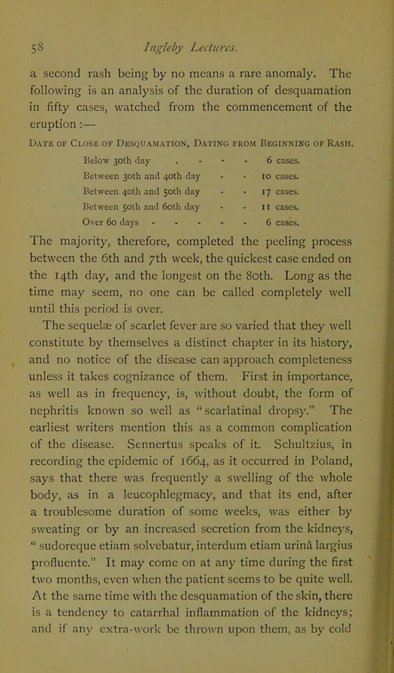 a second rash being by no means a rare anomaly. The following is an analysis of the duration of desquamation in fifty cases, watched from the commencement of the eruption :— Date of Close of Desquamation, Dating from Beginning of Rash. Below 30th day 6 cases. Between 30th and 40th day - - 10 cases. Between 40th and 50th day - - 17 cases. Between 50th and 60th day - - 11 cases. Over 60 days 6 cases. The majority, therefore, completed the peeling process between the 6th and 7th week, the quickest case ended on the 14th day, and the longest on the 80th. Long as the time may seem, no one can be called completely well until this period is over. The sequelae of scarlet fever are so varied that they well constitute by themselves a distinct chapter in its history, and no notice of the disease can approach completeness unless it takes cognizance of them. First in importance, as well as in frequency, is, without doubt, the form of nephritis known so well as scarlatinal dropsy. The earliest writers mention this as a common complication of the disease. Sennertus speaks of it. Schultzius, in recording the epidemic of 1664, as it occurred in Poland, says that there was frequently a swelling of the whole body, as in a leucophlegmacy, and that its end, after a troublesome duration of some weeks, was either by sweating or by an increased secretion from the kidneys,  sudorcque etiam solvebatur, interdum etiam urina largius proflucnte. It may come on at any time during the first two months, even when the patient seems to be quite well. At the same time with the desquamation of the skin, there is a tendency to catarrhal inflammation of the kidneys; and if any extra-work be thrown upon them, as by cold