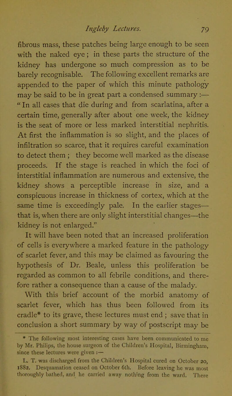 fibrous mass, these patches being large enough to be seen with the naked eye; in these parts the structure of the kidney has undergone so much compression as to be barely recognisable. The following excellent remarks are appended to the paper of which this minute pathology may be said to be in great part a condensed summary :—  In all cases that die during and from scarlatina, after a certain time, generally after about one week, the kidney is the seat of more or less marked interstitial nephritis. At first the inflammation is so slight, and the places of infiltration so scarce, that it requires careful examination to detect them ; they become well marked as the disease proceeds. If the stage is reached in which the foci of interstitial inflammation are numerous and extensive, the kidney shows a perceptible increase in size, and a conspicuous increase in thickness of cortex, which at the same time is exceedingly pale. In the earlier stages— that is, when there are only slight interstitial changes—the kidney is not enlarged. It will have been noted that an increased proliferation of cells is everywhere a marked feature in the pathology of scarlet fever, and this may be claimed as favouring the hypothesis of Dr. Beale, unless this proliferation be regarded as common to all febrile conditions, and there- fore rather a consequence than a cause of the malady. With this brief account of the morbid anatomy of scarlet fever, which has thus been followed from its cradle* to its grave, these lectures must end ; save that in conclusion a short summary by way of postscript may be * The following most interesting cases have been communicated to me by Mr. Philips, the house surgeon of the Children's Hospital, Birmingham, since these lectures were given :— L. T. was discharged from the Children's Hospital cured on October 20, 1882. Desquamation ceased on October 6th. liefore leaving he was most thoroughly bathed, and he carried away nothing from the ward. There