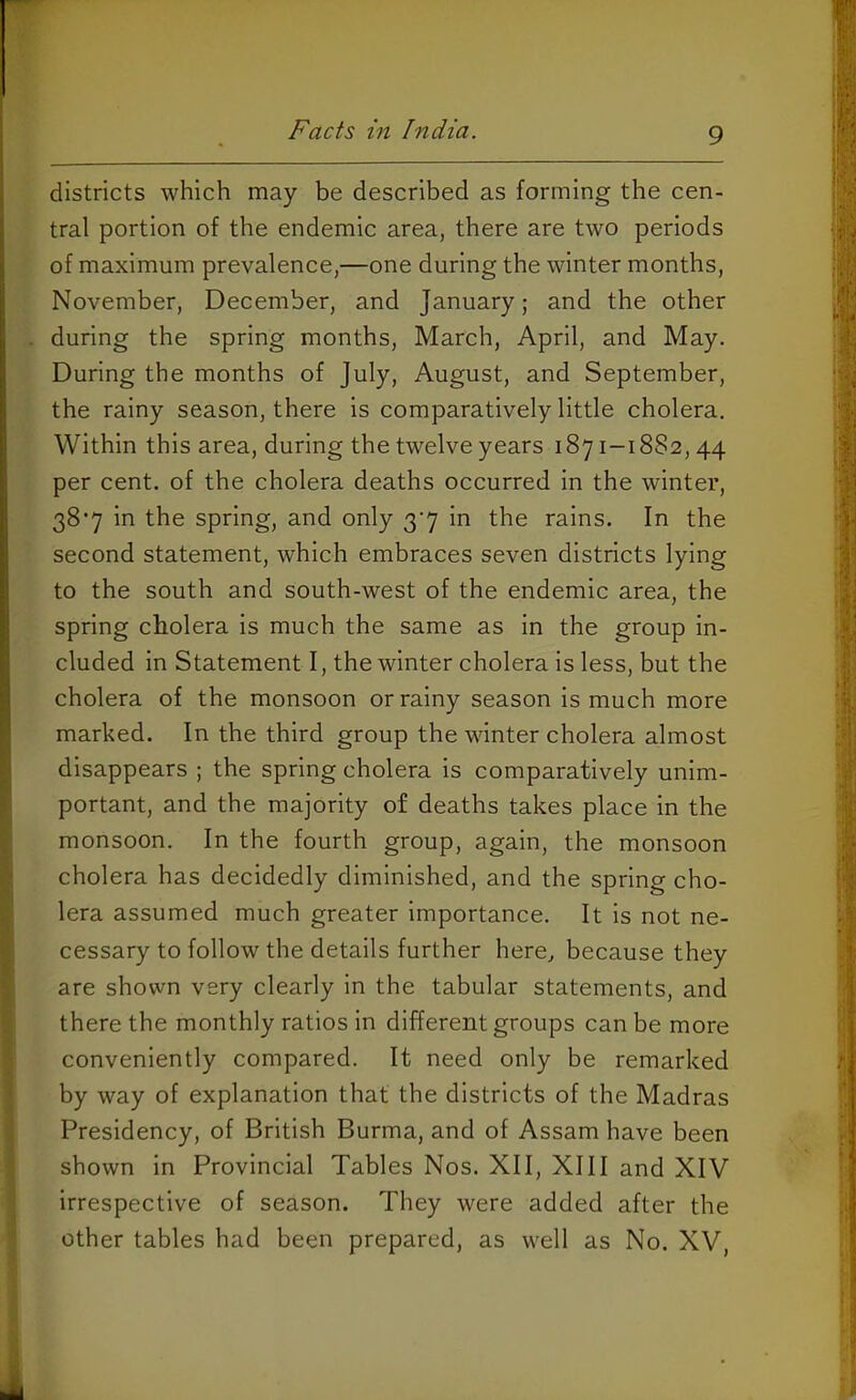 districts which may be described as forming the cen- tral portion of the endemic area, there are two periods of maximum prevalence,—one during the winter months, November, December, and January; and the other during the spring months, March, April, and May. During the months of July, August, and September, the rainy season, there is comparatively little cholera. Within this area, during the twelve years 1871-1882,44 per cent, of the cholera deaths occurred in the winter, 38‘7 in the spring, and only 3’7 in the rains. In the second statement, which embraces seven districts lying to the south and south-west of the endemic area, the spring cholera is much the same as in the group in- cluded in Statement I, the winter cholera is less, but the cholera of the monsoon or rainy season is much more marked. In the third group the winter cholera almost disappears ; the spring cholera is comparatively unim- portant, and the majority of deaths takes place in the monsoon. In the fourth group, again, the monsoon cholera has decidedly diminished, and the spring cho- lera assumed much greater importance. It is not ne- cessary to follow the details further here, because they are shown very clearly in the tabular statements, and there the monthly ratios in different groups can be more conveniently compared. It need only be remarked by way of explanation that the districts of the Madras Presidency, of British Burma, and of Assam have been shown in Provincial Tables Nos. XII, XIII and XIV irrespective of season. They were added after the other tables had been prepared, as well as No. XV,
