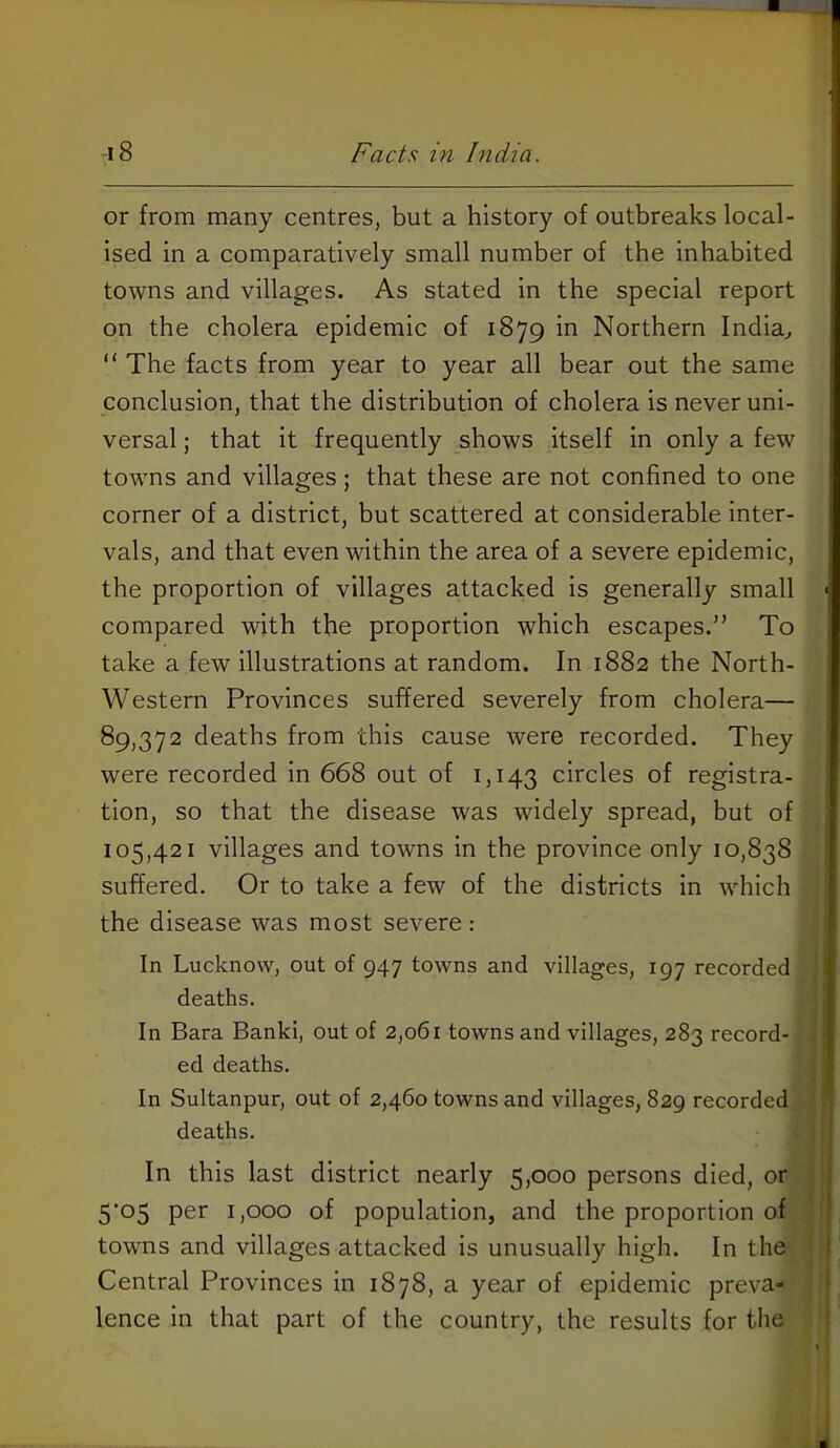 or from many centres, but a history of outbreaks local- ised in a comparatively small number of the inhabited towns and villages. As stated in the special report on the cholera epidemic of 1879 in Northern India^ “ The facts from year to year all bear out the same conclusion, that the distribution of cholera is never uni- versal ; that it frequently shows itself in only a few towns and villages; that these are not confined to one corner of a district, but scattered at considerable inter- vals, and that even within the area of a severe epidemic, the proportion of villages attacked is generally small < compared with the proportion which escapes.” To take a few illustrations at random. In 1882 the North- j Western Provinces suffered severely from cholera— 89,372 deaths from this cause were recorded. They were recorded in 668 out of 1,143 circles of registra- ! tion, so that the disease was widely spread, but of 105,421 villages and towns in the province only 10,838 suffered. Or to take a few of the districts in which the disease was most severe : In Lucknow, out of 947 towns and villages, 197 recorded deaths. In Bara Banki, out of 2,061 towns and villages, 283 record- ed deaths. In Sultanpur, out of 2,460 towns and villages, 829 recorded 'j deaths. In this last district nearly 5,000 persons died, or 5*05 per 1,000 of population, and the proportion of towns and villages attacked is unusually high. In the ) Central Provinces in 1878, a year of epidemic preva- f lence in that part of the country, the results for the 1 I