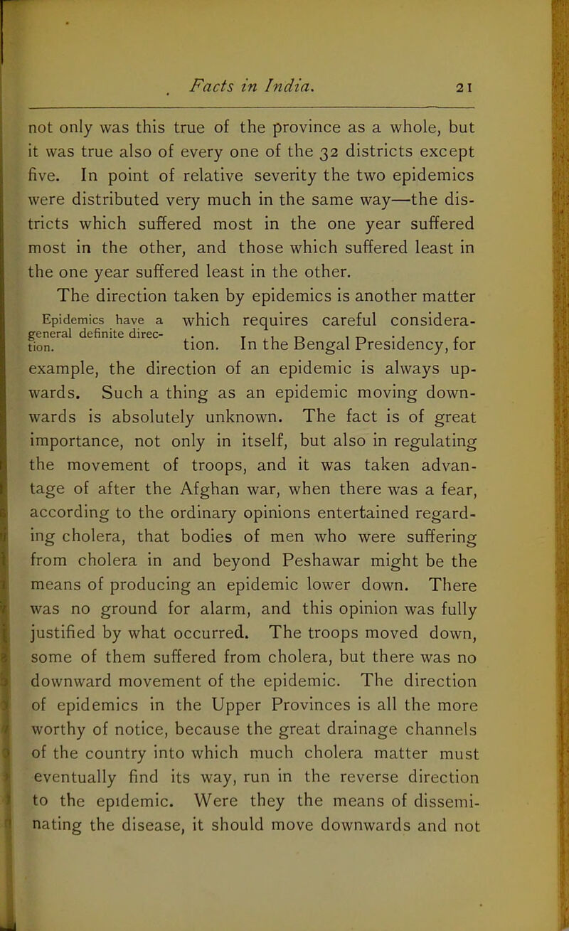 not only was this true of the province as a whole, but it was true also of every one of the 32 districts except five. In point of relative severity the two epidemics were distributed very much in the same way—the dis- tricts which suffered most in the one year suffered most in the other, and those which suffered least in the one year suffered least in the other. The direction taken by epidemics is another matter Epidemics have a which requires careful considera- general definite direc- . li-UD in -j r tion. tion. In the Bengal Presidency, tor example, the direction of an epidemic is always up- wards. Such a thing as an epidemic moving down- wards is absolutely unknown. The fact is of great importance, not only in itself, but also in regulating the movement of troops, and it was taken advan- tage of after the Afghan war, when there was a fear, according to the ordinary opinions entertained regard- ing cholera, that bodies of men who were suffering from cholera in and beyond Peshawar might be the means of producing an epidemic lower down. There was no ground for alarm, and this opinion was fully justified by what occurred. The troops moved down, some of them suffered from cholera, but there was no downward movement of the epidemic. The direction of epidemics in the Upper Provinces is all the more worthy of notice, because the great drainage channels of the country into which much cholera matter must eventually find its way, run in the reverse direction to the epidemic. Were they the means of dissemi- nating the disease, it should move downwards and not