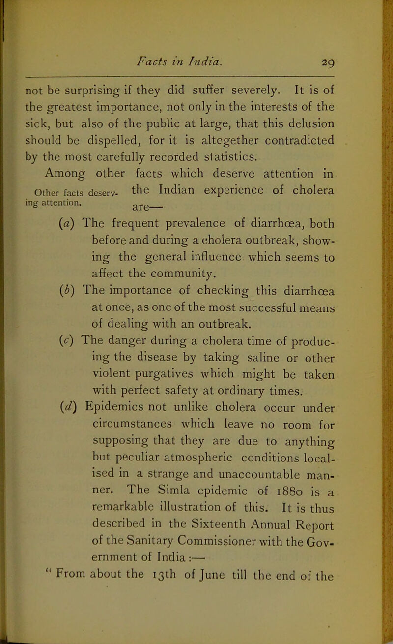 not be surprising if they did suffer severely. It is of the greatest importance, not only in the interests of the sick, but also of the public at large, that this delusion should be dispelled, for it is altogether contradicted by the most carefully recorded statistics. Among other facts which deserve attention in Other facts deserv- the Indian experience of cholera ing attention. (a) The frequent prevalence of diarrhoea, both before and during a cholera outbreak, show- ing the general influence which seems to affect the community. (S) The importance of checking this diarrhoea at once, as one of the most successful means of dealing with an outbreak. (c) The danger during a cholera time of produc- ing the disease by taking saline or other violent purgatives which might be taken with perfect safety at ordinary times. (d) Epidemics not unlike cholera occur under circumstances which leave no room for supposing that they are due to anything but peculiar atmospheric conditions local- ised in a strange and unaccountable man- ner. The Simla epidemic of 1880 is a remarkable illustration of this. It is thus described in the Sixteenth Annual Report of the Sanitary Commissioner with the Gov- ernment of India:— “ From about the 13th of June till the end of the