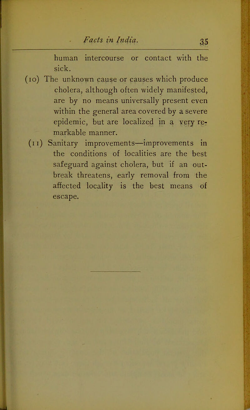 human intercourse or contact with the sick. (lo) The unknown cause or causes which produce cholera, although often widely manifested, are by no means universally present even within the general area covered by a severe epidemic, but are localized in a very re- markable manner. (ii) Sanitary improvements—improvements in the conditions of localities are the best safeguard against cholera, but if an out- break threatens, early removal from the affected locality is the best means of escape.