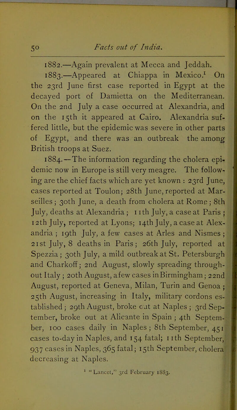 50 Facts out of India. 1882. —Again prevalent at Mecca and Jeddah. 1883. —Appeared at Chiappa in Mexico.^ On the 23rd June first case reported in Egypt at the decayed port of Damietta on the Mediterranean. On the 2nd July a case occurred at Alexandria, and on the 15th it appeared at Cairo. Alexandria suf- fered little, but the epidemic was severe in other parts of Egypt, and there was an outbreak the among British troops at Suez. 1884. —The information regarding the cholera epi- demic now in Europe is still very meagre. The follow- ing are the chief facts which are yet known : 23rd June, cases reported at Toulon; 28th June, reported at Mar- seilles ; 30th June, a death from cholera at Rome; 8th July, deaths at Alexandria ; nth July, a case at Paris ; 12th July, reported at Lyons; 14th July, a case at Alex- andria ; 19th July, a few cases at Arles and Nismes ; 21st July, 8 deaths in Paris; 26th July, reported at Spezzia; 30th July, a mild outbreak at St. Petersburgh and Charkoff; 2nd August, slowly spreading through- out Italy ; 20th August, afew cases inBirmingham; 22nd August, reported at Geneva, Milan, Turin and Genoa ; 25th August, increasing in Italy, military cordons es- tablished ; 29th August, broke cut at Naples ; 3rd Sep- tember, broke out at Alicante in Spain ; 4th Septem- ber, 100 cases daily in Naples; 8th September, 451 cases to-day in Naples, and 154 fatal; i ith September, 937 cases In Naples, 365 fatal; 15th September, cholera decreasing at Naples. ’ Lancet,” 3rd February 18S3.