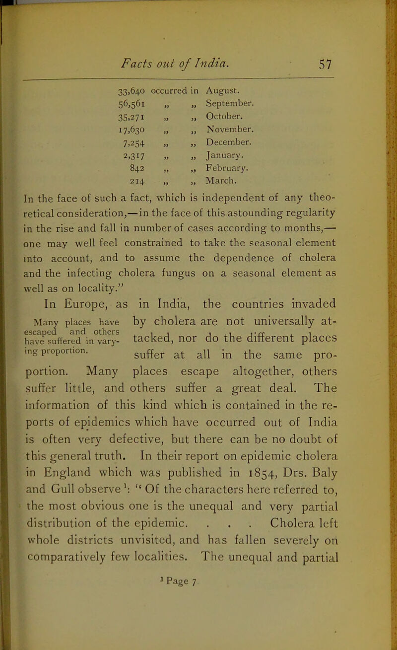 Facts out of India. 57 33.640 occurred in August. 56,561 >y 99 September. 35.271 )9 99 October. 17,630 S9 99 November. 7,254 ff 99 December. 2,317 ff 99 January. 842 ff f9 February. 214 9) 99 March. In the face of such a fact, which is independent of any theo- retical consideration,—in the face of this astounding regularity in the rise and fall in number of cases according to months,— one may well feel constrained to tahe the seasonal element into account, and to assume the dependence of cholera and the infecting cholera fungus on a seasonal element as well as on locality.” In Europe, as in India, the countries invaded Many places have by cholera are not universally at- escaped and others , i i j j-rr , i have suffered in vary- tacked, nor do the ditterent places ing proportion. portion. Many places escape altogether, others suffer little, and others suffer a great deal. The information of this kind which is contained in the re- ports of epidemics which have occurred out of India is often very defective, but there can be no doubt of this general truth. In their report on epidemic cholera in England which was published in 1854, Drs. Baly and Gull observe h “ Of the characters here referred to, the most obvious one is the unequal and very partial distribution of the epidemic. . . . Cholera left whole districts unvisited, and has fallen severely on comparatively few localities. The unequal and partial