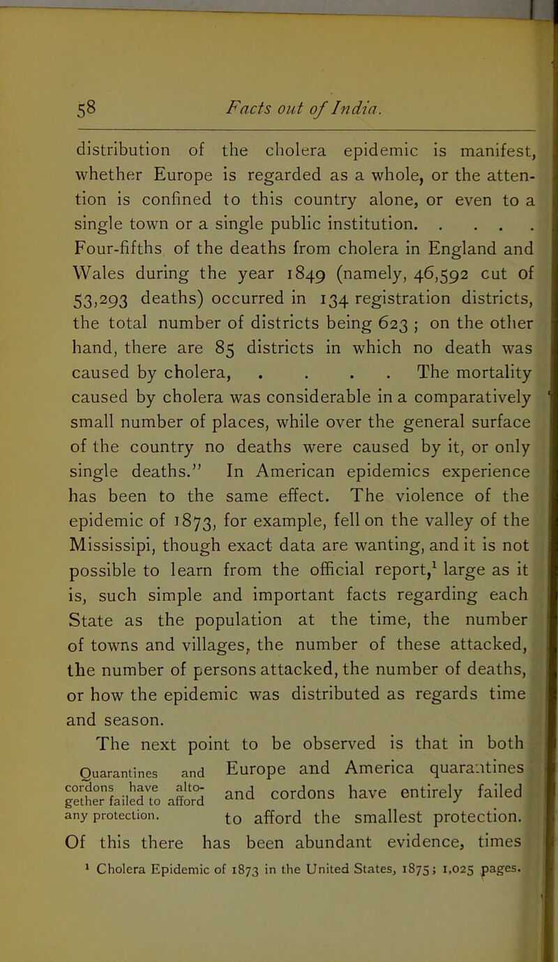 distribution of the cholera epidemic is manifest, whether Europe is regarded as a whole, or the atten- tion is confined to this country alone, or even to a single town or a single public institution Four-fifths of the deaths from cholera in England and Wales during the year 1849 (namely, 46,592 cut of 53,293 deaths) occurred in 134 registration districts, the total number of districts being 623 ; on the other hand, there are 85 districts in which no death was caused by cholera, .... The mortality caused by cholera was considerable in a comparatively small number of places, while over the general surface of the country no deaths were caused by it, or only single deaths.” In American epidemics experience has been to the same effect. The violence of the epidemic of 1873, for example, fell on the valley of the Mississipi, though exact data are wanting, and it is not possible to learn from the official report,^ large as it is, such simple and important facts regarding each State as the population at the time, the number of towns and villages, the number of these attacked, the number of persons attacked, the number of deaths, or how the epidemic was distributed as regards time and season. The next point to be observed is that in both Quarantines and Europe and America quarantines gSher”faii^dTo aflord cordons have entirely failed any protection. to afford the smallest protection. Of this there has been abundant evidence, times * Cholera Epidemic of 1873 in the United States, 1875; 1,025 p^g^s.