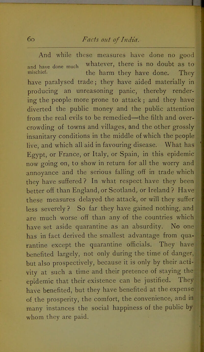 6o Facts out of India. And while these measures have done no good and have done much whatever, there is no doubt as to mischief. the harm they have done. They have paralysed trade; they have aided materially in producing an unreasoning panic, thereby render- ing the people more prone to attack ; and they have diverted the public money and the public attention from the real evils to be remedied—the filth and over- crowding of towns and villages, and the other grossly insanitary conditions in the middle of which the people live, and which all aid in favouring disease. What has Egypt, or France, or Italy, or Spain, in this epidemic now going on, to show in return for all the worry and annoyance and the serious falling off in trade which they have suffered? In what respect have they been better off than England, or Scotland^ or Ireland ? Have these measures delayed the attack, or will they suffer less severely ? So far they have gained nothing, and are much worse off than any of the countries which have set aside quarantine as an absurdity. No one has in fact derived the smallest advantage from qua- rantine except the quarantine officials. They have benefited largely, not only during the time of danger, but also prospectively, because it is only by their acti- vity at such a time and their pretence of staying the epidemic that their existence can be justified. They have benefited, but they have benefited at the expense of the prosperity, the comfort, the convenience, and in r many instances the social happiness of the public by whom they are paid. j