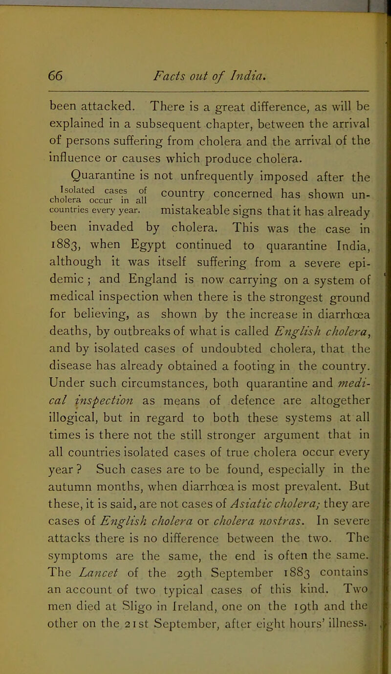 66 Facts out of India. been attacked. There is a great difference, as will be explained in a subsequent chapter, between the arrival of persons suffering from cholera and the arrival of the influence or causes which produce cholera. Quarantine is not unfrequently imposed after the chS'lccuTfn ai! “kerned has shown un- countries every year. mistakeablc signs that it has already been invaded by cholera. This was the case in 1883, when Egypt continued to quarantine India, although it was itself suffering from a severe epi- demic ; and England is now carrying on a system of medical inspection when there is the strongest ground for believing, as shown by the increase in diarrhoea deaths, by outbreaks of what is called English cholera, and by isolated cases of undoubted cholera, that the disease has already obtained a footing in the country. Under such circumstances, both quarantine and medi- cal inspection as means of defence are altogether illogical, but in regard to both these systems at all times is there not the still stronger argument that in all countries isolated cases of true cholera occur every year ? Such cases are to be found, especially in the autumn months, when diarrhoea is most prevalent. But these, it is said, are not cases of Asiatic cholera; they are cases of English cholera or cholera nostras. In severe attacks there is no difference between the two. The symptoms are the same, the end is often the same. The Lancet of the 29th September 1883 contains an account of two typical cases of this kind. Two, men died at Sligo in Ireland, one on the 19th and the other on the 21st September, after eight hours’ illness.