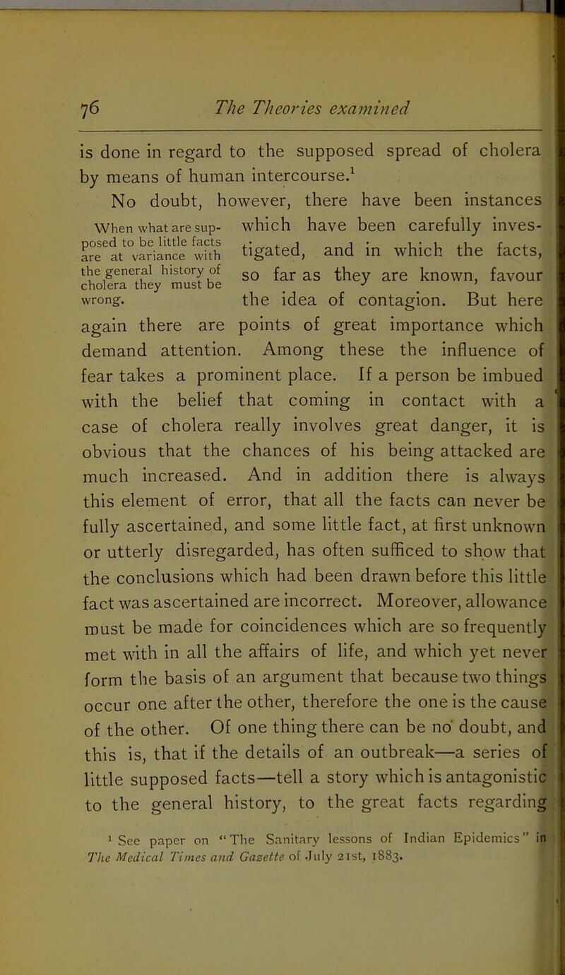 is done in regard to the supposed spread of cholera by means of human intercourse^ No doubt, however, there have been instances When what are sup- which have been carefully inves- a?e'^lt‘“vSian^ tigated, and in which the facts, the general history of gQ far as they are known, favour wrong. the idea of contagion. But here again there are points of great importance which demand attention. Among these the influence of fear takes a prominent place. If a person be imbued with the belief that coming in contact with a case of cholera really involves great danger, it is obvious that the chances of his being attacked are much increased. And in addition there is always this element of error, that all the facts can never be fully ascertained, and some little fact, at first unknown or utterly disregarded, has often sufficed to show that the conclusions which had been drawn before this little fact was ascertained are incorrect. Moreover, allowance must be made for coincidences which are so frequently met with in all the affairs of life, and which yet never form the basis of an argument that because two things occur one after the other, therefore the one is the cause of the other. Of one thing there can be no doubt, and this is, that if the details of an outbreak—a series of little supposed facts—tell a story which is antagonistic to the general history, to the great facts regarding * See paper on The Sanitary lessons of Indian Epidemics” in The Medical Times and Gazette of .July 21st, 1883.