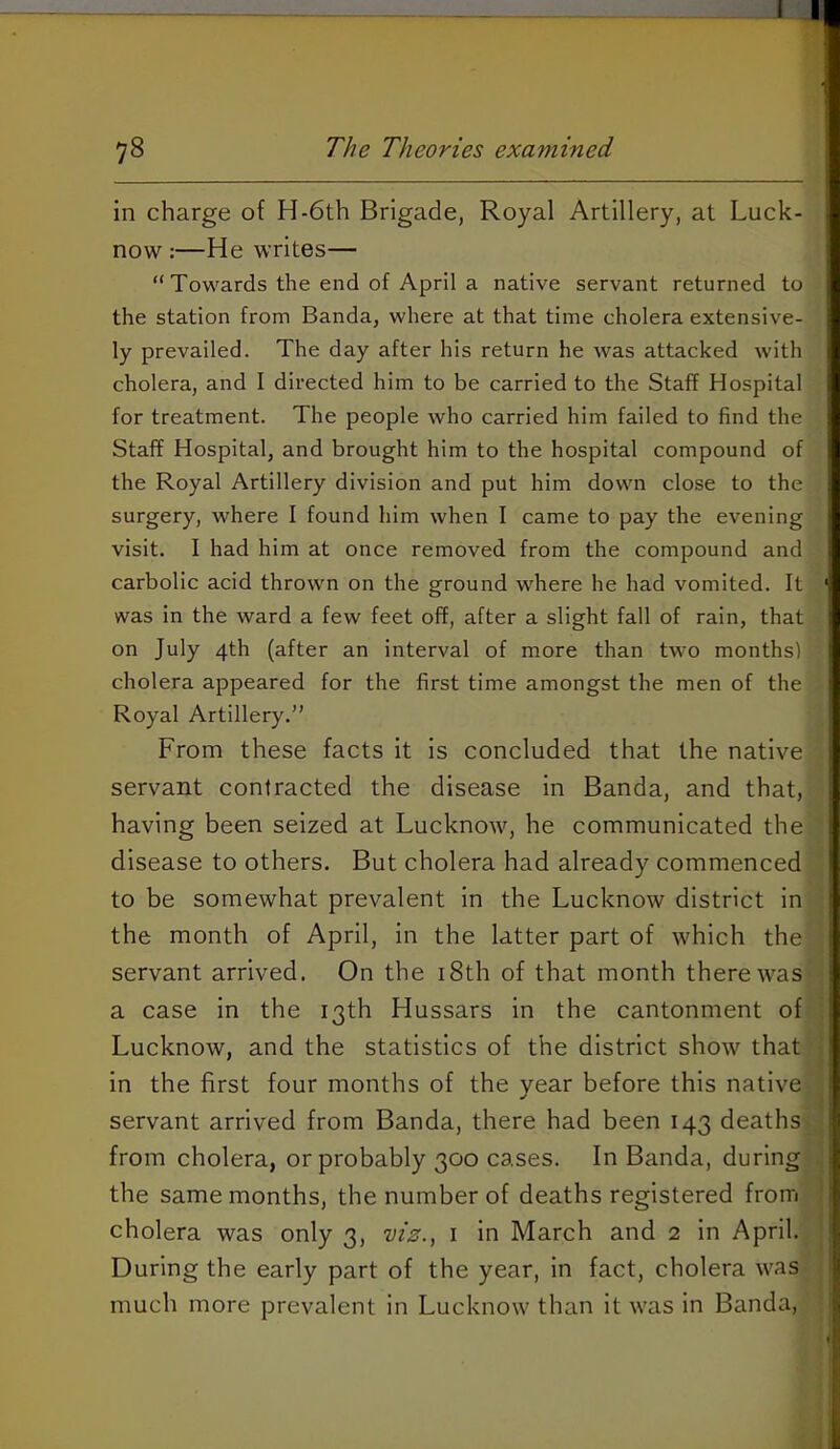 in charge of H-6th Brigade, Royal Artillery, at Luck- now :—He writes— “ Towards the end of April a native servant returned to the station from Banda, where at that time cholera extensive- ly prevailed. The day after his return he was attacked with cholera, and I directed him to be carried to the Staff Hospital for treatment. The people who carried him failed to find the Staff Hospital, and brought him to the hospital compound of the Royal Artillery division and put him down close to the surgery, where I found him when I came to pay the evening visit. I had him at once removed from the compound and carbolic acid thrown on the ground where he had vomited. It was in the ward a few feet off, after a slight fall of rain, that on July 4th (after an interval of more than two months) cholera appeared for the first time amongst the men of the Royal Artillery.” From these facts it is concluded that the native servant contracted the disease in Banda, and that, having been seized at Lucknow, he communicated the disease to others. But cholera had already commenced to be somewhat prevalent in the Lucknow district in the month of April, in the latter part of which the servant arrived. On the i8th of that month there\vas a case in the 13th Hussars in the cantonment of Lucknow, and the statistics of the district show that in the first four months of the vear before this native servant arrived from Banda, there had been 143 deaths from cholera, or probably 300 cases. In Banda, during the same months, the number of deaths registered from cholera was only 3, viz.^ i in March and 2 in April. During the early part of the year, in fact, cholera was much more prevalent in Lucknow than it was in Banda,