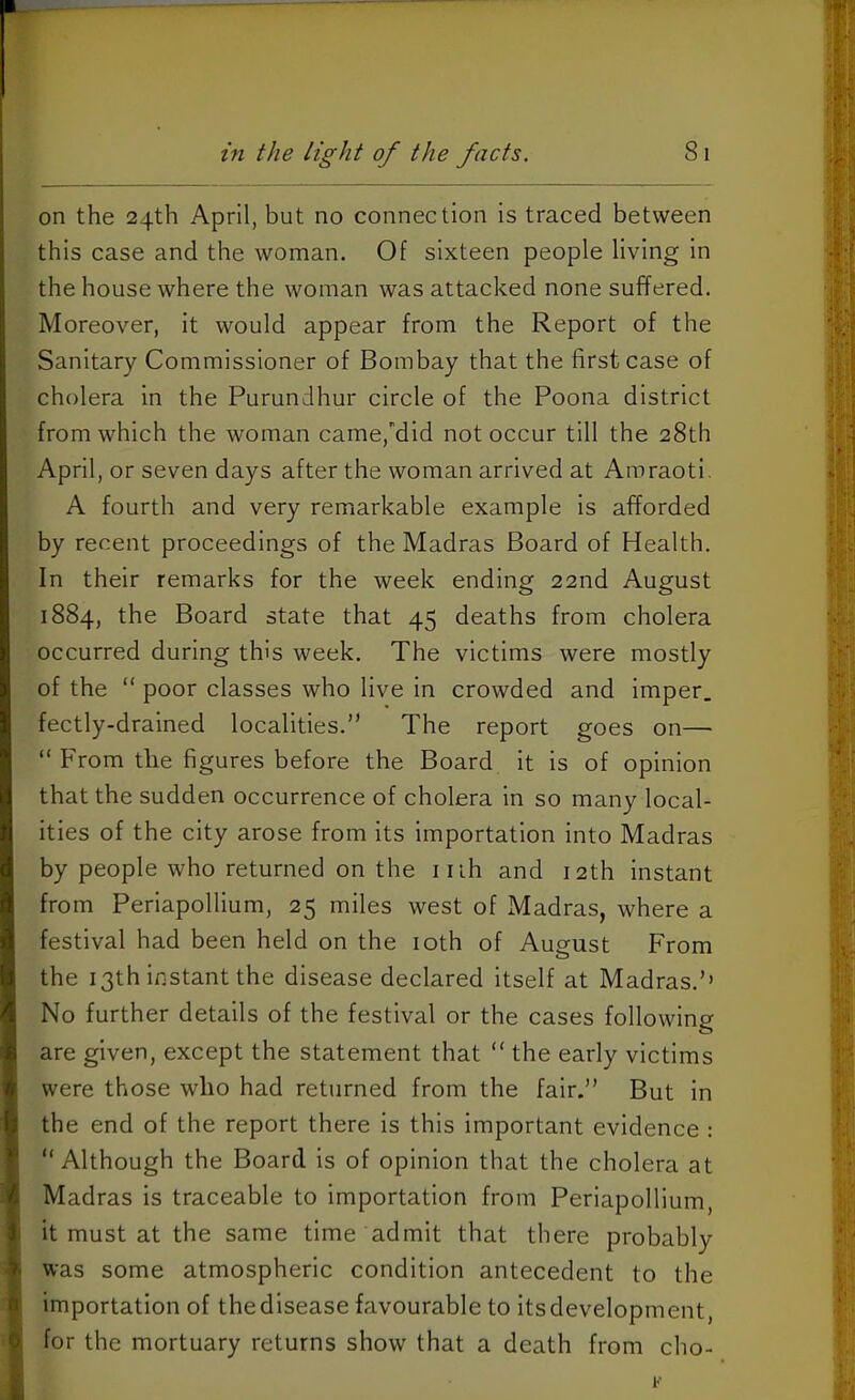 on the 24th April, but no connection is traced between this case and the woman. Of sixteen people living in the house where the woman was attacked none suffered. Moreover, it would appear from the Report of the Sanitary Commissioner of Bombay that the first case of cholera in the Purundhur circle of the Poona district from which the woman came,'’did not occur till the 28th April, or seven days after the woman arrived at Amraoti. A fourth and very remarkable example is afforded by recent proceedings of the Madras Board of Health. In their remarks for the week ending 22nd August 1884, the Board state that 45 deaths from cholera occurred during this week. The victims were mostly of the “ poor classes who live in crowded and imper. fectly-dralned localities.” The report goes on— ” From the figures before the Board it is of opinion that the sudden occurrence of cholera in so many local- ities of the city arose from its importation into Madras by people who returned on the iiih and 12th instant from Periapollium, 25 miles west of Madras, where a festival had been held on the loth of August From the 13th instant the disease declared itself at Madras.’’ No further details of the festival or the cases following are given, except the statement that ” the early victims were those who had returned from the fair.” But in the end of the report there is this important evidence : “Although the Board is of opinion that the cholera at Madras is traceable to importation from Periapollium it must at the same time admit that there probably was some atmospheric condition antecedent to the importation of the disease favourable to Its development, for the mortuary returns show that a death from cho-