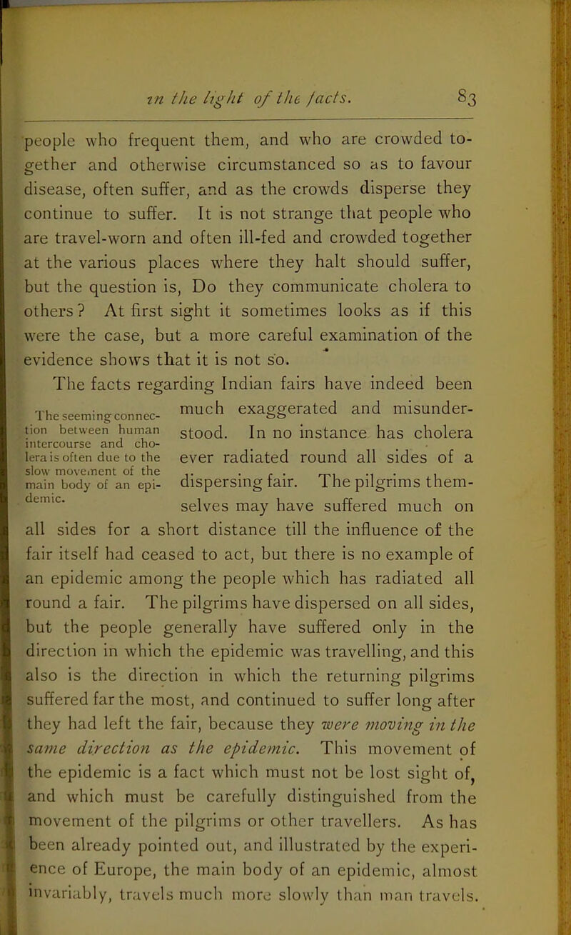 people who frequent them, and who are crowded to- gether and otherwise circumstanced so as to favour disease, often suffer, and as the crowds disperse they continue to suffer. It is not strange that people who are travel-worn and often ill-fed and crowded together at the various places where they halt should suffer, but the question is. Do they communicate cholera to others ? At first sight it sometimes looks as if this were the case, but a more careful examination of the evidence shovrs that it is not so. The facts regarding Indian fairs have indeed been Theseemingconnec- ™uch exaggerated and misunder- tion between human stood. In no instance has cholera intercourse and cho- lera is often due to the ever radiated round all sides of a slow movement of the ^ . , main body of an epi- dispersing fair, i he pilgrims them- selves may have suffered much on all sides for a short distance till the influence of the fair itself had ceased to act, but there is no example of an epidemic among the people which has radiated all round a fair. The pilgrims have dispersed on all sides, but the people generally have suffered only in the direction in which the epidemic was travelling, and this also is the direction in which the returning pilgrims suffered far the most, and continued to suffer long after they had left the fair, because they noere 7noving in the same direction as the epidemic. This movement of the epidemic is a fact which must not be lost sight of, and which must be carefully distinguished from the movement of the pilgrims or other travellers. As has been already pointed out, and illustrated by the experi- ence of Europe, the main body of an epidemic, almost invariably, travels much more slowly than man travels.