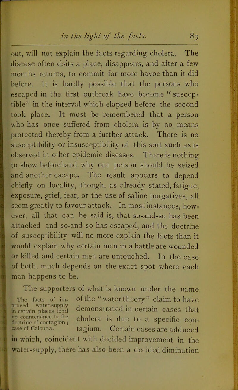 out, will not explain the facts regarding cholera. The disease often visits a place, disappears, and after a few months returns, to commit far more havoc than it did before. It is hardly possible that the persons who escaped In the first outbreak have become “ suscep- tible” In the interval which elapsed before the second took place. It must be remembered that a person who has once suffered from cholera is by no means protected thereby from a further attack. There is no susceptibility or insusceptibility of this sort such as Is observed In other epidemic diseases. There Is nothing to show beforehand why one person should be seized and another escape. The result appears to depend chiefly on locality, though, as already stated, fatigue, exposure, grief, fear, or the use of saline purgatives, all seem greatly to favour attack. In most instances, how- ever, all that can be said Is, that so-and-so has been attacked and so-and-so has escaped, and the doctrine of susceptibility will no more explain the facts than It would explain why certain men In a battle are wounded or killed and certain men are untouched. In the case of both, much depends on the exact spot where each man happens to be. The supporters of what Is known under the name The facts of im- of the watertheory” claim to have in certain places lend demonstrated m Certain cases that Ltrine'oTcon'tagb'J' ^ Specific Con- case of Calcutta. taglum. Certain cases are adduced in which, coincident with decided Improvement in the water-supply, there has also been a decided diminution