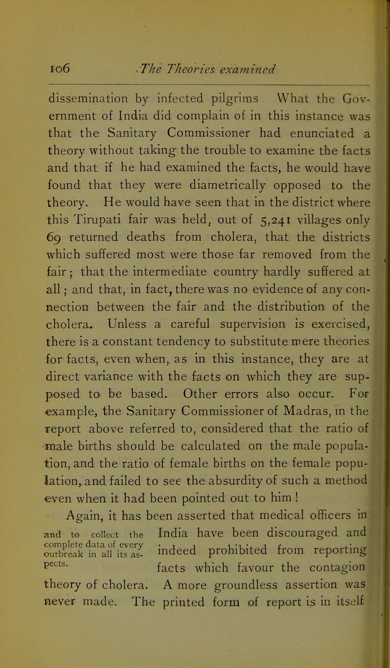 dissemination by infected pilgrims What the Gov- ernment of India did complain of in this instance was that the Sanitary Commissioner had enunciated a theory without taking the trouble to examine the facts and that if he had examined the facts, he would have found that they were diametrically opposed to the theory. He would have seen that in the district where this Tirupati fair was held, out of 5,241 villages only 69 returned deaths from cholera, that the districts | which suffered most were those far removed from the j fair; that the intermediate country hardly suffered at all; and that, in fact, there was no evidence of any con- nection between the fair and the distribution of the cholera. Unless a careful supervision is exercised, there is a constant tendency to substitute mere theories for facts, even when, as in this instance, they are at direct variance with the facts on which they are sup- posed to be based. Other errors also occur. For example, the Sanitary Commissioner of Madras, in the report above referred to, considered that the ratio of •male births should be calculated on the male popula- tion, and the ratio of female births on the female popu- lation, and failed to see the absurdity of such a method even when It had been pointed out to him ! Again, It has been asserted that medical officers in and to collect the India have been discouraged and S£k1n^aifiL''S indeed prohibited from reporting facts which favour the contagion theory of cholera. A more groundless assertion was never made. The printed form of report is in Itself i