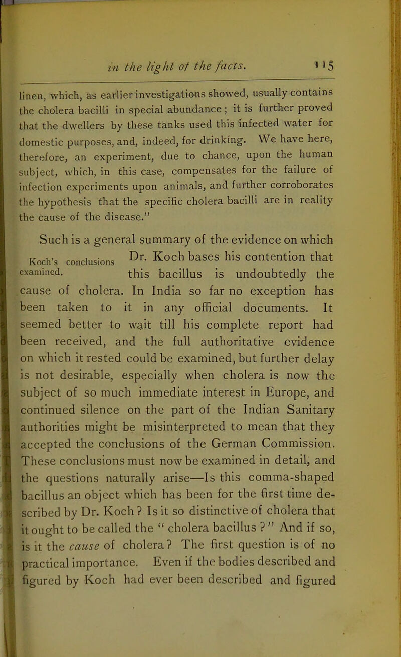 linen, which, as earlier investigations showed, usually contains the cholera bacilli in special abundance ; it is further proved that the dwellers by these tanks used this infected water for domestic purposes, and, indeed, for drinking. We have here, therefore, an experiment, due to chance, upon the human subject, which, in this case, compensates for the failure of infection experiments upon animals, and further corroborates the hypothesis that the specific cholera bacilli are in reality the cause of the disease.” Such is a general summary of the evidence on which Koch's conclusions Koch bases his contention that examined. ^bis bacillus is undoubtedly the cause of cholera. In India so far no exception has been taken to it in any official documents. It seemed better to wait till his complete report had been received, and the full authoritative evidence on which it rested could be examined, but further delay is not desirable, especially when cholera is now the subject of so much immediate interest in Europe, and continued silence on the part of the Indian Sanitary authorities might be misinterpreted to mean that they accepted the conclusions of the German Commission. These conclusions must now be examined in detail, and the questions naturally arise—Is this comma-shaped bacillus an object which has been for the first time de- scribed by Dr. Koch ? Is it so distinctive of cholera that it ought to be called the “ cholera bacillus ? ” And if so, is it the cause of cholera ? The first question is of no practical importance. Even if the bodies described and figured by Koch had ever been described and figured