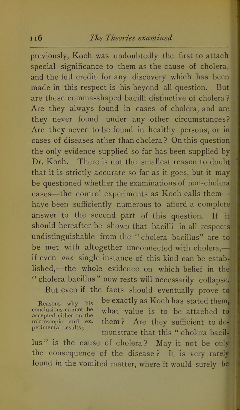 previously, Koch was undoubtedly the first to attach special significance to them as the cause of cholera, and the full credit for any discovery which has been made in this respect is his beyond all question. But are these comma-shaped bacilli distinctive of cholera? Are they always found in cases of cholera, and are they never found under any other circumstances? Are they never to be found in healthy persons, or in cases of diseases other than cholera? On this question the only evidence supplied so far has been supplied by Dr. Koch. There is not the smallest reason to doubt that it is strictly accurate so far as it goes, but it may be questioned whether the examinations of non-cholera cases—the control experiments as Koch calls them— « have been sufficiently numerous to afford a complete answer to the second part of this question. If it should hereafter be shown that bacilli in all respects undistinguishable from the “ cholera bacillus” are to be met with altogether unconnected with cholera,— if even one single instance of this kind can be estab- i lished,—the whole evidence on which belief in the i “ cholera bacillus” now rests will necessarily collapse. But even if the facts should eventually prove to Reasons why his ^6 exactly as Koch has stated them, ' conclusions cannot be what value is to be attached to accepted either on the J microscopic and ex. them? Are they sufficient to de- perimental results; , monstrate that this cholera bacil- lus” is the cause of cholera? May it not be only the consequence of the disease ? It is very rarely | found in the vomited matter, where it would surely be ^