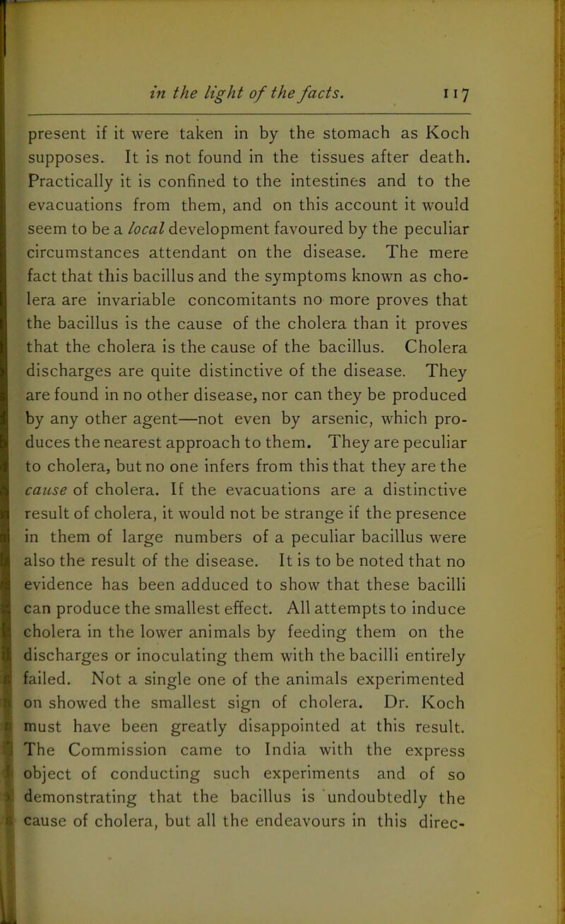 present if it were taken in by the stomach as Koch supposes. It is not found in the tissues after death. Practically it is confined to the intestines and to the evacuations from them, and on this account it would seem to be a local development favoured by the peculiar circumstances attendant on the disease. The mere fact that this bacillus and the symptoms known as cho- lera are invariable concomitants no more proves that the bacillus is the cause of the cholera than it proves that the cholera is the cause of the bacillus. Cholera discharges are quite distinctive of the disease. They are found in no other disease, nor can they be produced by any other agent—not even by arsenic, which pro- duces the nearest approach to them. They are peculiar to cholera, but no one infers from this that they are the cause of cholera. If the evacuations are a distinctive result of cholera, it would not be strange if the presence in them of large numbers of a peculiar bacillus were also the result of the disease. It is to be noted that no evidence has been adduced to show that these bacilli can produce the smallest effect. All attempts to induce cholera in the lower animals by feeding them on the discharges or inoculating them with the bacilli entirely failed. Not a single one of the animals experimented on showed the smallest sign of cholera. Dr. Koch must have been greatly disappointed at this result. The Commission came to India with the express object of conducting such experiments and of so demonstrating that the bacillus is undoubtedly the cause of cholera, but all the endeavours in this direc-