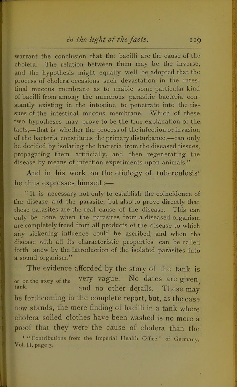 warrant the conclusion that the bacilli are the cause of the cholera. The relation between them may be the inverse, and the hypothesis might equally well be adopted that the process of cholera occasions such devastation in the intes- tinal mucous membrane as to enable some particular kind of bacilli from among the numerous parasitic bacteria con- stantly existing in the intestine to penetrate into the tis- sues of the intestinal mucous membrane. Which of these two hypotheses may prove to be the true explanation of the facts,—that is, whether the process of the infection or invasion of the bacteria constitutes the primary disturbance,—can only be decided by isolating the bacteria from the diseased tissues, propagating them artificially, and then regenerating the disease by means of infection experiments upon animals.” And in his work on the etiology of tuberculosis' he thus expresses himself:— “ It is necessary not only to establish the coincidence of the disease and the parasite, but also to prove directly that these parasites are the real cause of the disease. This can only be done when the parasites from a diseased organism are completely freed from all products of the disease to which any sickening influence could be ascribed, and when the disease with all its characteristic properties can be called forth anew by the introduction of the isolated parasites into a sound organism.” The evidence afforded by the story of the tank is or on the story of the Very vague. No dates are given^ and no other details. These may be forthcoming in the complete report, but, as the case now stands, the mere finding of bacilli in a tank where cholera soiled clothes have been washed is no more a proof that they were the cause of cholera than the ' “Contributions from the Imperial Health Office” of Germany, Vol. II, page 3.