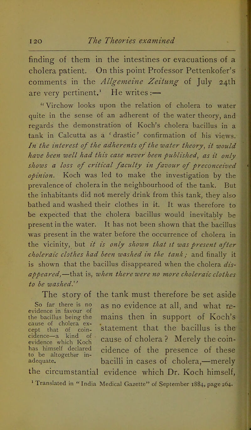 finding of them in the intestines or evacuations of a cholera patient. On this point Professor Pettenkofer’s comments in the Allgemeine Zeitung of July 24th are very pertinent.' He writes:— ‘‘Virchow looks upon the relation of cholera to water quite in the sense of an adherent of the water theory, and regards the demonstration of Koch’s cholera bacillus in a tank in Calcutta as a ‘ drastic ’ confirmation of his views. In the interest of the adherents of the water theory, it would have been well had this case never been published, as it only shows a loss of critical faculty in favour of preconceived opinion. Koch was led to make the investigation by the prevalence of cholera in the neighbourhood of the tank. But the inhabitants did not merely drink from this tank, they also bathed and washed their clothes in it. It was therefore to be expected that the cholera bacillus would inevitably be present in the water. It has not been shown that the bacillus was present in the water before the occurrence of cholera in the vicinity, but it is only shown that it was present after choleraic clothes had been washed in the tank; and finally it is shown that the bacillus disappeared when the cholera dis- appeared,—that is, when there were no more choleraic clothes to be washed.'^ The story of the tank must therefore be set aside So far there is no as no evidence at all, and what re- evidence in favour of the bacillus being the mains then in Support of Koch’s cause of cholera ex- . ,, i i -n • i cept that of coin- Statement that the bacillus is the elldSnce which Koch ' cause of cholera ? Merely the coin- has himself declared cidence of the presence of these to be altogether in- ... adequate. bacilli in cases of cholera,—merely the circumstantial evidence which Dr. Koch himself, ‘ Translated in “ India Medical Gazette” of September 1884, page 264.