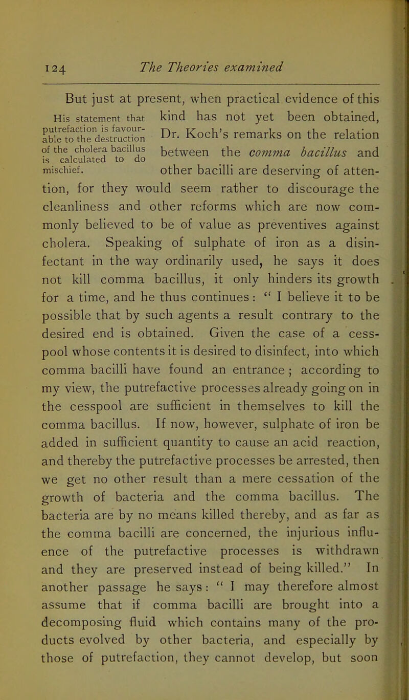 But just at present, when practical evidence of this His statement that kind has not yet been obtained, tion, for they would seem rather to discourage the cleanliness and other reforms which are now com- monly believed to be of value as preventives against cholera. Speaking of sulphate of iron as a disin- fectant in the way ordinarily used, he says it does not kill comma bacillus, it only hinders its growth for a time, and he thus continues: “ I believe it to be possible that by such agents a result contrary to the desired end is obtained. Given the case of a cess- pool whose contents it is desired to disinfect, into which comma bacilli have found an entrance ; according to my view, the putrefactive processes already going on in the cesspool are sufficient in themselves to kill the comma bacillus. If now, however, sulphate of iron be added in sufficient quantity to cause an acid reaction, and thereby the putrefactive processes be arrested, then we get no other result than a mere cessation of the growth of bacteria and the comma bacillus. The bacteria are by no means killed thereby, and as far as the comma bacilli are concerned, the injurious influ- ence of the putrefactive processes is withdrawn and they are preserved instead of being killed.” In another passage he says: “ 1 may therefore almost assume that if comma bacilli are brought into a decomposing fluid which contains many of the pro- ducts evolved by other bacteria, and especially by those of putrefaction, they cannot develop, but soon between the comma bacillus and is calculated to do mischief. Other bacilli are deserving of atten-