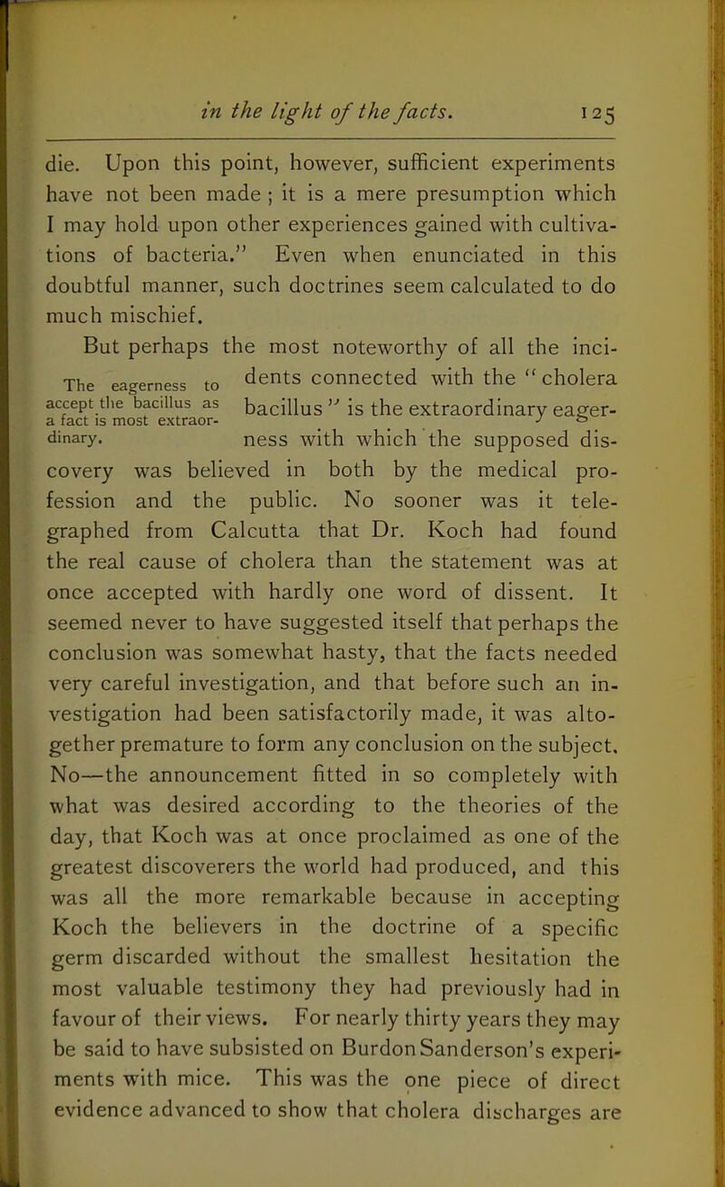 die. Upon this point, however, sufficient experiments have not been made ; it is a mere presumption which I may hold upon other experiences gained with cultiva- tions of bacteria.” Even when enunciated in this doubtful manner, such doctrines seem calculated to do much mischief. But perhaps the most noteworthy of all the inci- The eagerness to dents connected with the “ cholera accept the bacillus as bacillus ” is the extraordinary eager- dinary. ness with which the supposed dis- covery was believed in both by the medical pro- fession and the public. No sooner was it tele- graphed from Calcutta that Dr. Koch had found the real cause of cholera than the statement was at once accepted with hardly one word of dissent. It seemed never to have suggested itself that perhaps the conclusion was somewhat hasty, that the facts needed very careful investigation, and that before such an in- vestigation had been satisfactorily made, it was alto- gether premature to form any conclusion on the subject. No—the announcement fitted in so completely with what was desired according to the theories of the day, that Koch was at once proclaimed as one of the greatest discoverers the world had produced, and this was all the more remarkable because in accepting Koch the believers in the doctrine of a specific germ discarded without the smallest hesitation the most valuable testimony they had previously had in favour of their views. For nearly thirty years they may be said to have subsisted on BurdonSanderson’s experi- ments with mice. This was the one piece of direct evidence advanced to show that cholera discharges are