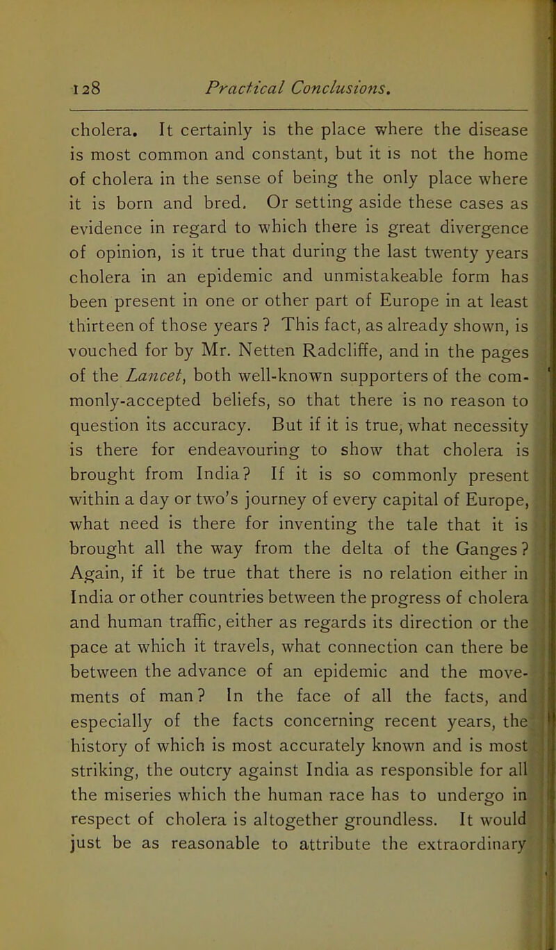 1 128 Practical Conclusions. cholera. It certainly is the place where the disease is most common and constant, but it is not the home of cholera in the sense of being the only place where it is born and bred. Or setting aside these cases as evidence in regard to which there is great divergence of opinion, is it true that during the last twenty years cholera in an epidemic and unmistakeable form has | been present in one or other part of Europe in at least thirteen of those years ? This fact, as already shown, is vouched for by Mr. Netten Radcliffe, and in the pages of the Lancet^ both well-known supporters of the com- monly-accepted beliefs, so that there is no reason to question its accuracy. But if it is true, what necessity is there for endeavouring to show that cholera is brought from India? If it is so commonly present , within a day or two’s journey of every capital of Europe, what need is there for inventing the tale that it is ; brought all the way from the delta of the Ganges ? | Again, if it be true that there is no relation either in India or other countries between the progress of cholera i and human traffic, either as regards its direction or the ' pace at which it travels, what connection can there be between the advance of an epidemic and the move- ments of man? In the face of all the facts, and especially of the facts concerning recent years, the ' history of which Is most accurately known and is most striking, the outcry against India as responsible for all the miseries which the human race has to undergo in I respect of cholera Is altogether groundless. It would just be as reasonable to attribute the extraordinary |