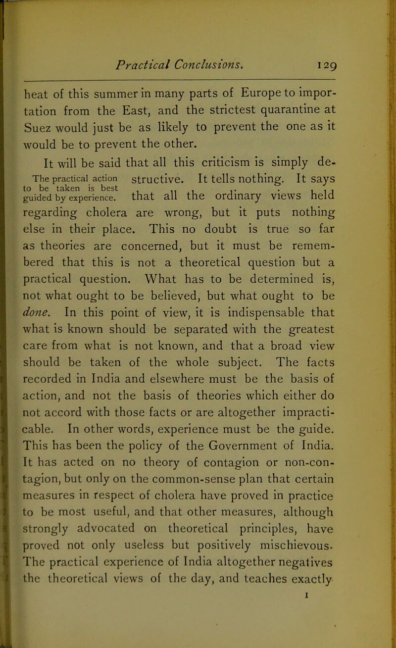 heat of this summer in many parts of Europe to impor- tation from the East, and the strictest quarantine at Suez would just be as likely to prevent the one as it would be to prevent the other. It will be said that all this criticism is simply de- The practical action structive. It tells nothing. It says guided by experience, that all the Ordinary views held regarding cholera are wrong, but it puts nothing else in their place. This no doubt is true so far as theories are concerned, but it must be remem- bered that this is not a theoretical question but a practical question. What has to be determined is, not what ought to be believed, but what ought to be done. In this point of view, it is indispensable that what is known should be separated with the greatest care from what is not known, and that a broad view should be taken of the whole subject. The facts recorded in India and elsewhere must be the basis of action, and not the basis of theories which either do not accord with those facts or are altogether impracti- cable. In other words, experience must be the guide. This has been the policy of the Government of India. It has acted on no theory of contagion or non-con- tagion, but only on the common-sense plan that certain measures in respect of cholera have proved in practice to be most useful, and that other measures, although strongly advocated on theoretical principles, have proved not only useless but positively mischievous. The practical experience of India altogether negatives the theoretical views of the day, and teaches exactly I