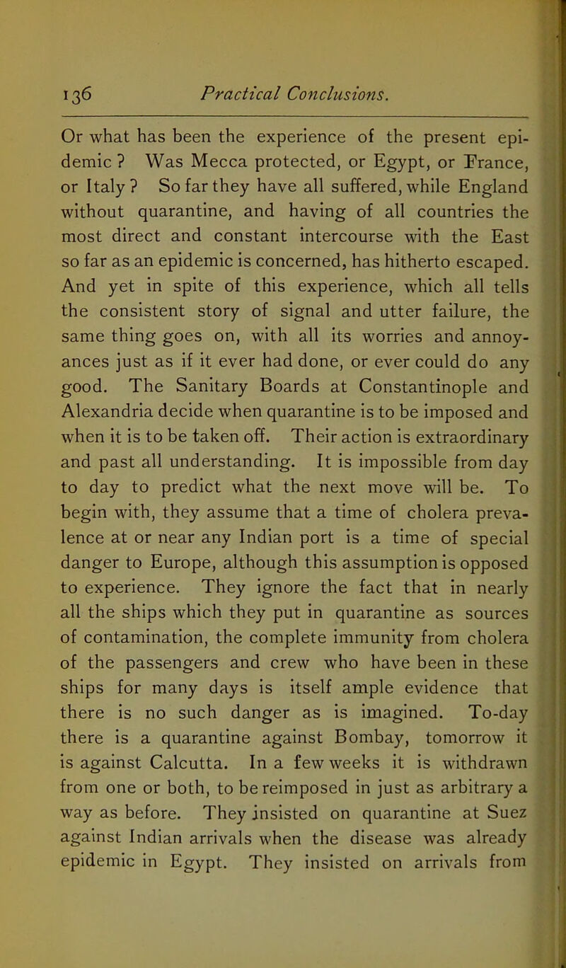 Or what has been the experience of the present epi- demic ? Was Mecca protected, or Egypt, or France, or Italy? So far they have all suffered, while England without quarantine, and having of all countries the most direct and constant intercourse with the East so far as an epidemic is concerned, has hitherto escaped. And yet in spite of this experience, which all tells the consistent story of signal and utter failure, the same thing goes on, with all its worries and annoy- ances just as if it ever had done, or ever could do any good. The Sanitary Boards at Constantinople and Alexandria decide when quarantine Is to be Imposed and when it is to be taken off. Their action is extraordinary and past all understanding. It is impossible from day to day to predict what the next move will be. To begin with, they assume that a time of cholera preva- lence at or near any Indian port Is a time of special danger to Europe, although this assumption Is opposed to experience. They ignore the fact that In nearly all the ships which they put in quarantine as sources of contamination, the complete immunity from cholera of the passengers and crew who have been in these ships for many days is itself ample evidence that there is no such danger as is imagined. To-day there Is a quarantine against Bombay, tomorrow it is against Calcutta. In a few weeks it Is withdrawn from one or both, to be reImposed in just as arbitrary a way as before. They insisted on quarantine at Suez against Indian arrivals when the disease was already epidemic in Egypt. They insisted on arrivals from