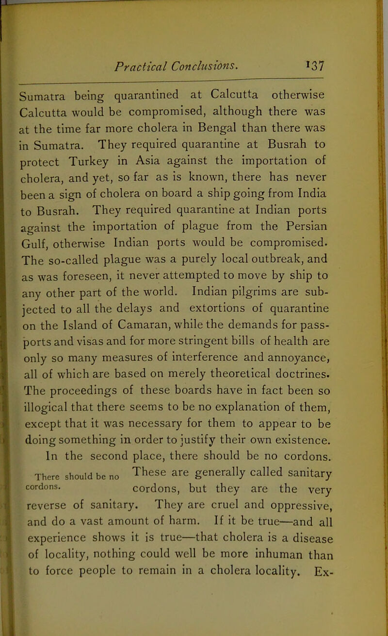 Sumatra being quarantined at Calcutta otherwise Calcutta would be compromised, although there was at the time far more cholera in Bengal than there was in Sumatra. They required quarantine at Busrah to protect Turkey in Asia against the importation of cholera, and yet, so far as is known, there has never been a sign of cholera on board a ship going from India to Busrah. They required quarantine at Indian ports against the importation of plague from the Persian Gulf, otherwise Indian ports would be compromised. The so-called plague was a purely local outbreak, and as was foreseen, it never attempted to move by ship to any other part of the world. Indian pilgrims are sub- jected to all the delays and extortions of quarantine on the Island of Camaran, while the demands for pass- ports and visas and for more stringent bills of health are only so many measures of interference and annoyance, all of which are based on merely theoretical doctrines. The proceedings of these boards have in fact been so illogical that there seems to be no explanation of them, except that it was necessary for them to appear to be doing something in order to justify their own existence. In the second place, there should be no cordons. There should be no ^hese are generally called sanitary cordons. cordons, but they are the very reverse of sanitary. They are cruel and oppressive, and do a vast amount of harm. If it be true—and all experience shows it is true—that cholera is a disease of locality, nothing could well be more inhuman than to force people to remain in a cholera locality. Ex-