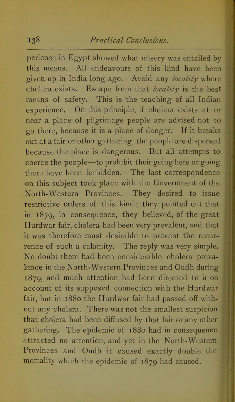 perience in Egypt showed what misery was entailed by this means. All endeavours of this kind have been given up in India long ago. Avoid any locality where cholera exists. Escape from that locality is the best means of safety. This is the teaching of all Indian experience. On this principle, if cholera exists at or near a place of pilgrimage people are advised not to go there, because it is a place of danger. If it breaks out at a fair or other gathering, the people are dispersed because the place is dangerous. But all attempts to coerce the people—to prohibit their going here or going there have been forbidden. The last correspondence on this subject took place with the Government of the North-Western Provinces. They desired to issue restrictive orders of this kind; they pointed out that in 1879, in consequence, they believed, of the great Hurd war fair, cholera had been very prevalent, and that it was therefore most desirable to prevent the recur- rence of such a calamity. The reply was very simple. No doubt there had been considerable cholera preva- lence in the North-Western Provinces and Oudh during 1879, and much attention had been directed to it on account of its supposed connection with the Hurdwar fair, but in 1880 the Hurdwar fair had passed off with- out any cholera. There was not the smallest suspicion that cholera had been diffused by that fair or any other gathering. The epidemic of 1880 had in consequence attracted no attention, and yet in the North-Western Provinces and Oudh it caused exactly double the mortality which the epidemic of 1879 had caused.