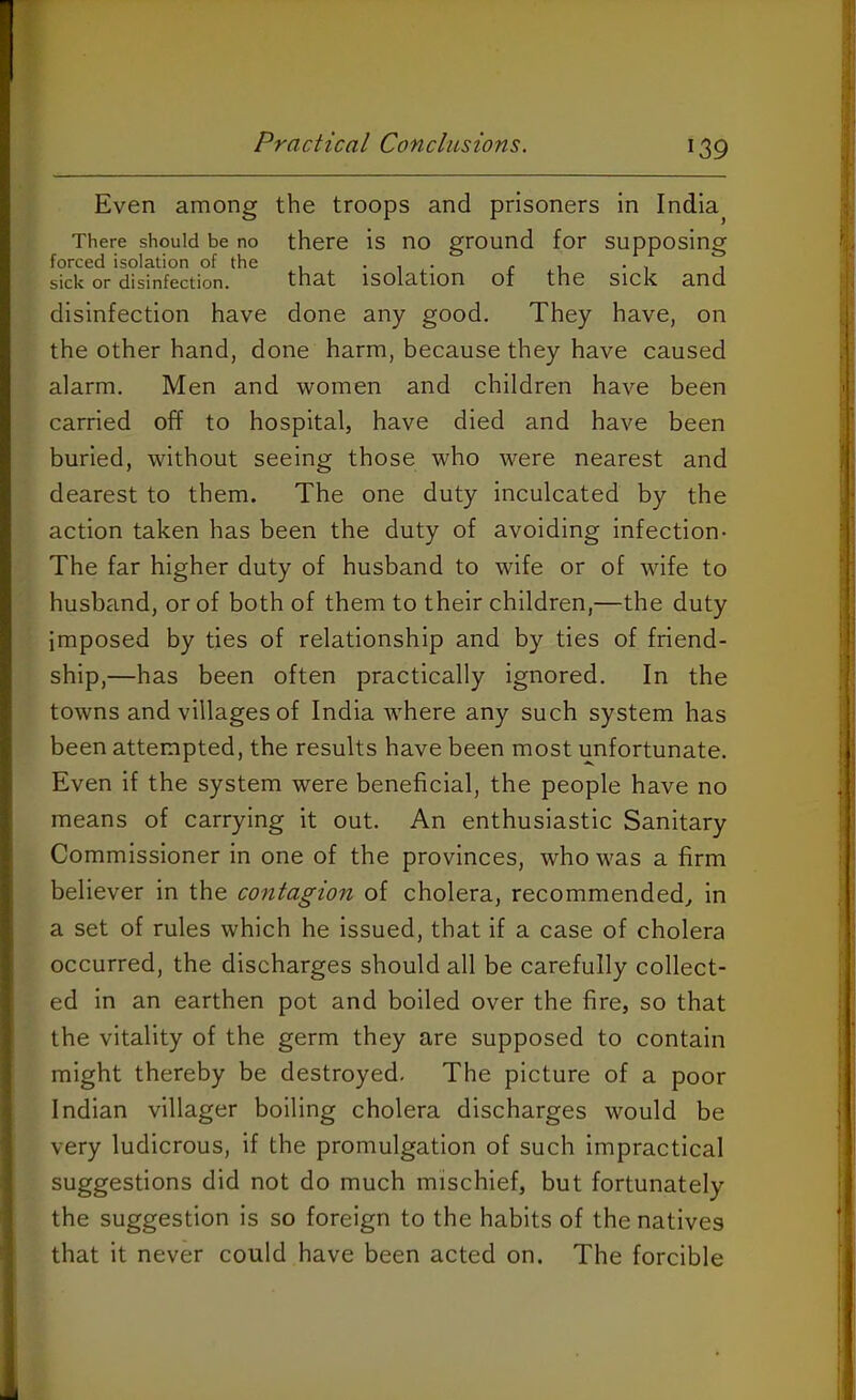 Even among the troops and prisoners in India There should be no there is no ground for supposing forced isolation of the , ... . , . , , sick or disinfection. that isolation of the SICK and disinfection have done any good. They have, on the other hand, done harm, because they have caused alarm. Men and women and children have been carried off to hospital, have died and have been buried, without seeing those who were nearest and dearest to them. The one duty inculcated by the action taken has been the duty of avoiding infection- The far higher duty of husband to wife or of wife to husband, or of both of them to their children,—the duty imposed by ties of relationship and by ties of friend- ship,—has been often practically ignored. In the towns and villages of India where any such system has been attempted, the results have been most unfortunate. Even if the system were beneficial, the people have no means of carrying it out. An enthusiastic Sanitary Commissioner in one of the provinces, who was a firm believer in the contagion of cholera, recommended, in a set of rules which he issued, that if a case of cholera occurred, the discharges should all be carefully collect- ed in an earthen pot and boiled over the fire, so that the vitality of the germ they are supposed to contain might thereby be destroyed. The picture of a poor Indian villager boiling cholera discharges would be very ludicrous, if the promulgation of such impractical suggestions did not do much mischief, but fortunately the suggestion is so foreign to the habits of the natives that it never could have been acted on. The forcible