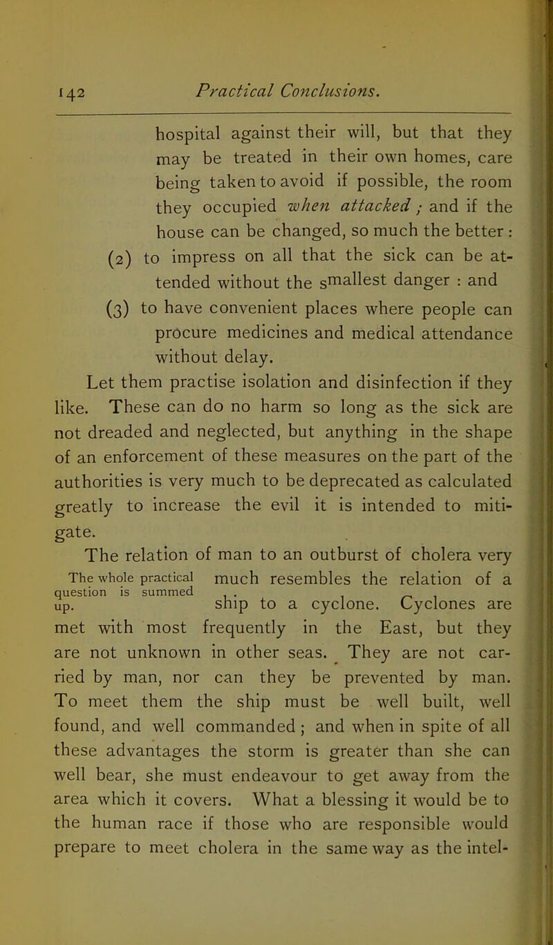 hospital against their will, but that they may be treated in their own homes, care being taken to avoid if possible, the room they occupied when attacked ; and if the house can be changed, so much the better : (2) to impress on all that the sick can be at- tended without the s™3.11est danger : and (3) to have convenient places where people can procure medicines and medical attendance without delay. Let them practise isolation and disinfection if they like. These can do no harm so long as the sick are not dreaded and neglected, but anything in the shape of an enforcement of these measures on the part of the authorities is very much to be deprecated as calculated greatly to increase the evil it is intended to miti- gate. The relation of man to an outburst of cholera very The whole practical much resembles the relation of a question is summed ^ up. ship to a cyclone. Cyclones are met with most frequently in the East, but they are not unknown in other seas. They are not car- ried by man, nor can they be prevented by man. To meet them the ship must be well built, well found, and well commanded ; and when in spite of all these advantages the storm is greater than she can well bear, she must endeavour to get away from the area which it covers. What a blessing it would be to the human race if those who are responsible would prepare to meet cholera in the same way as the intel-