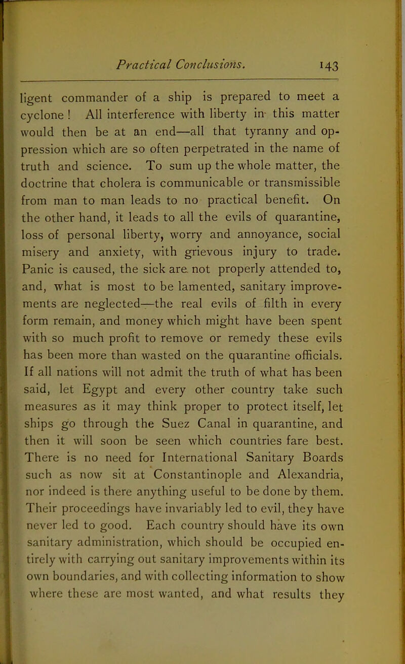 ligent commander of a ship is prepared to meet a cyclone ! All interference with liberty in- this matter would then be at an end—all that tyranny and op- pression which are so often perpetrated in the name of truth and science. To sum up the whole matter, the doctrine that cholera is communicable or transmissible from man to man leads to no practical benefit. On the other hand, it leads to all the evils of quarantine, loss of personal liberty, worry and annoyance, social misery and anxiety, with grievous injury to trade. Panic is caused, the sick are. not properly attended to, and, what is most to be lamented, sanitary improve- ments are neglected—the real evils of filth in every form remain, and money which might have been spent with so much profit to remove or remedy these evils has been more than wasted on the quarantine officials. If all nations will not admit the truth of what has been said, let Egypt and every other country take such measures as it may think proper to protect itself, let ships go through the Suez Canal in quarantine, and then it will soon be seen which countries fare best. There is no need for International Sanitary Boards such as now sit at Constantinople and Alexandria, nor indeed is there anything useful to be done by them. Their proceedings have invariably led to evil, they have never led to good. Each country should have its own sanitary administration, which should be occupied en- tirely with carrying out sanitary improvements within its own boundaries, and with collecting information to show where these are most wanted, and what results they