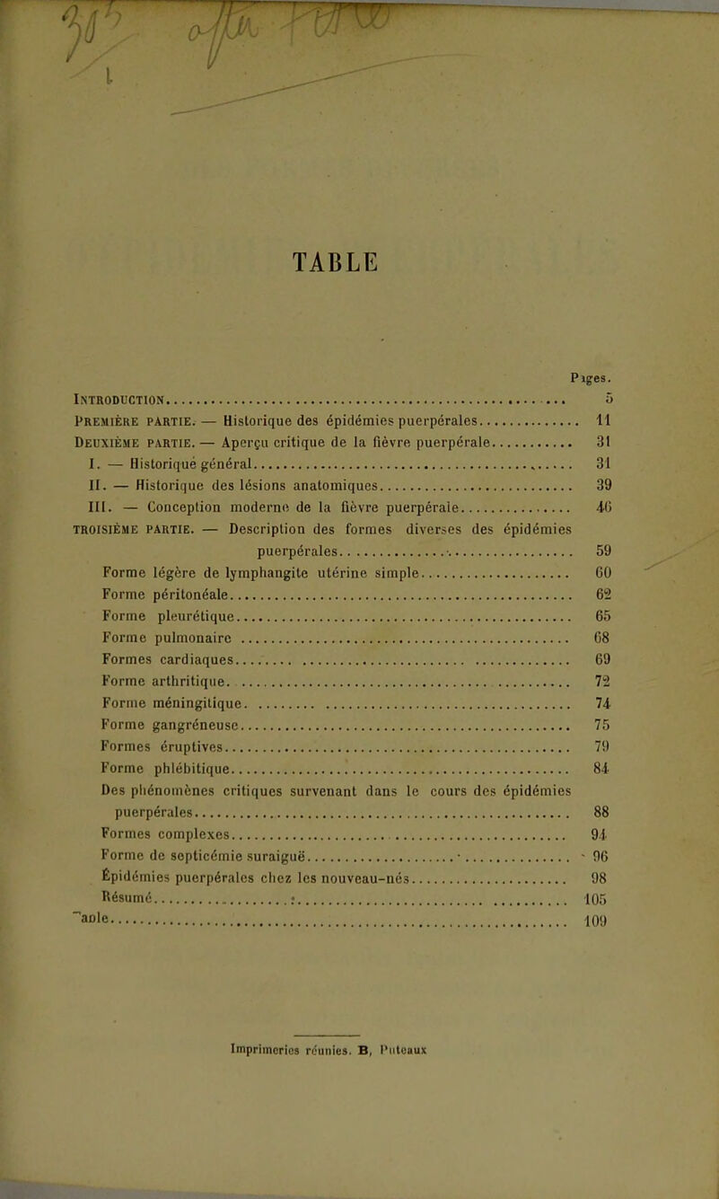 1/ TABLE Pïges. Introduction 5 Première partie.— Historique des épidémies puerpérales 11 Deuxième partie.— Aperçu critique de la fièvre puerpérale 31 I. — Historique général 31 II. — Historique des lésions anatomiques 39 III. — Conception moderne de la fièvre puerpérale 46 TROISIÈME partie. — Description des formes diverses des épidémies puerpérales ■ 59 Forme légère de lymphangite utérine simple 60 Forme péritonéale 62 Forme pleurétique 65 Forme pulmonaire C8 Formes cardiaques 69 Forme arthritique 72 Forme méningitique 74 Forme gangréneusc 75 Formes éruptives 79 Forme phlébitique 84 Des phénomènes critiques survenant dans le cours des épidémies puerpérales 88 Formes complexes 94 Forme de septicémie suraiguë ■ • 96 Épidémies puerpérales chez les nouveau-nés 98 Résumé : 105 aole 109 Imprimorios réunies. B, Piitcaux
