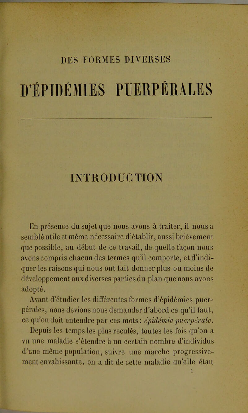 D'ÉPIDÉMIES PUERPÉRALES INTRODUCTION En présence du sujet que nous avons à traiter, il nous a semblé utile et même nécessaire d'établir, aussi brièvement que possible, au début de ce travail, de quelle façon nous avons compris chacun des termes qu'il comporte, et d'indi- quer les raisons qui nous ont fait donner plus ou moins de développement aux diverses parties du plan que nous avons adopté. x\vant d'étudier les différentes formes d'épidémies puer- pérales, nous devions nous demander d'abord ce qu'il faut, ce qu'on doit entendre par ces mots : épidémie puerpérale. Depuis les temps les plus reculés, toutes les fois qu'on a vu une maladie s'étendre à un certain nombre d'individus d'une même population, suivre une marche progressive- ment envahissante, on a dit de cette maladie qu'elle était