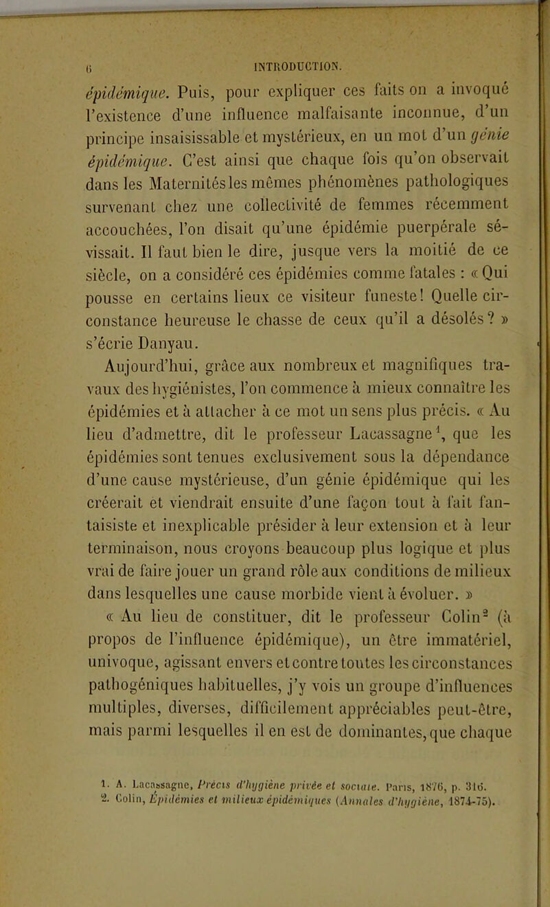 épidémique. Puis, pour expliquer ces faits on a invoqué l'existence d'une influence malfaisante inconnue, d'un principe insaisissable et mystérieux, en un mot génie épidémique. C'est ainsi que chaque fois qu'on observait dans les Maternités les mômes phénomènes pathologiques survenant chez une collectivité de femmes récemment accouchées, l'on disait qu'une épidémie puerpérale sé- vissait. Il faut bien le dire, jusque vers la moitié de ce siècle, on a considéré ces épidémies comme fatales : « Qui pousse en certains lieux ce visiteur funeste! Quelle cir- constance heureuse le chasse de ceux qu'il a désolés ? » s'écrie Danyau. Aujourd'hui, grâce aux nombreux et magnifiques tra- vaux des hygiénistes, l'on commence à mieux connaître les épidémies et à attacher à ce mot un sens plus précis. « Au lieu d'admettre, dit le professeur Lacassagne\ que les épidémies sont tenues exclusivement sous la dépendance d'une cause mystérieuse, d'un génie épidémique qui les créerait et viendrait ensuite d'une façon tout à fait fan- taisiste et inexplicable présider à leur extension et à leur terminaison, nous croyons beaucoup plus logique et plus vrai de faire jouer un grand rôle aux conditions de milieux dans lesquelles une cause morbide vient à évoluer. ï « Au lieu de constituer, dit le professeur Colin- (à propos de l'influence épidémique), un être immatériel, univoque, agissant envers et contre toutes les circonstances pathogéniques habituelles, j'y vois un groupe d'influences multiples, diverses, difficilement appréciables peut-être, mais parmi lesquelles il en est de dominantes, que chaque 1. A. Lacassagne, Précis d'hygiène privée et sociaie. Vans, 18/6, p. 31o.