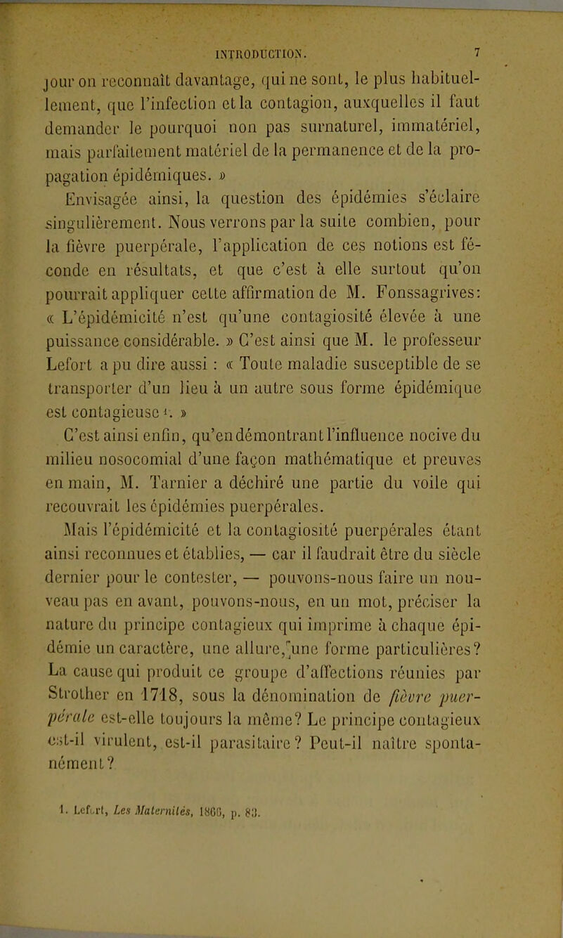 jour on reconnaît davantage, qui ne sont, le plus habituel- lement, que l'infection et la contagion, auxquelles il faut demander le pourquoi non pas surnaturel, immatériel, mais parfaitement matériel de la permanence et de la pro- pagation épidémiques. » Envisagée ainsi, la question des épidémies s'éclaire singulièrement. Nous verrons par la suite combien, pour la fièvre puerpérale, l'application de ces notions est fé- conde en résultats, et que c'est à elle surtout qu'on pourrait appliquer cette affirmation de M. Fonssagrives: « L'épidémicité n'est qu'une contagiosité élevée à une puissance considérable. » C'est ainsi que M. le professeur Lefort a pu dire aussi : (c Toute maladie susceptible de se transporter d'un lieu à un autre sous forme épidémique est contagieuse i. » C'est ainsi enfin, qu'en démontrant l'influence nocive du milieu nosocomial d'une façon mathématique et preuves en main, M. Tarnier a déchiré une partie du voile qui recouvrait les épidémies puerpérales. Mais l'épidémicité et la contagiosité puerpérales étant ainsi reconnues et établies, — car il faudrait être du siècle dernier pour le contester, — pouvons-nous faire un nou- veau pas en avant, pouvons-nous, en un mot, préciser la nature du principe contagieux qui imprime à chaque épi- démie un caractère, une allure,'une forme particulières? La cause qui produit ce groupe d'affections réunies par Strother en 1718, sous la dénomination de fièvi^e puer- pérale est-elle toujours la môme? Le principe contagieux cst-il virulent, est-il parasitaire? Peut-il naître sponta- nément? 1. Lcf.,rl, Les Malernilés, 18G0, p. m.