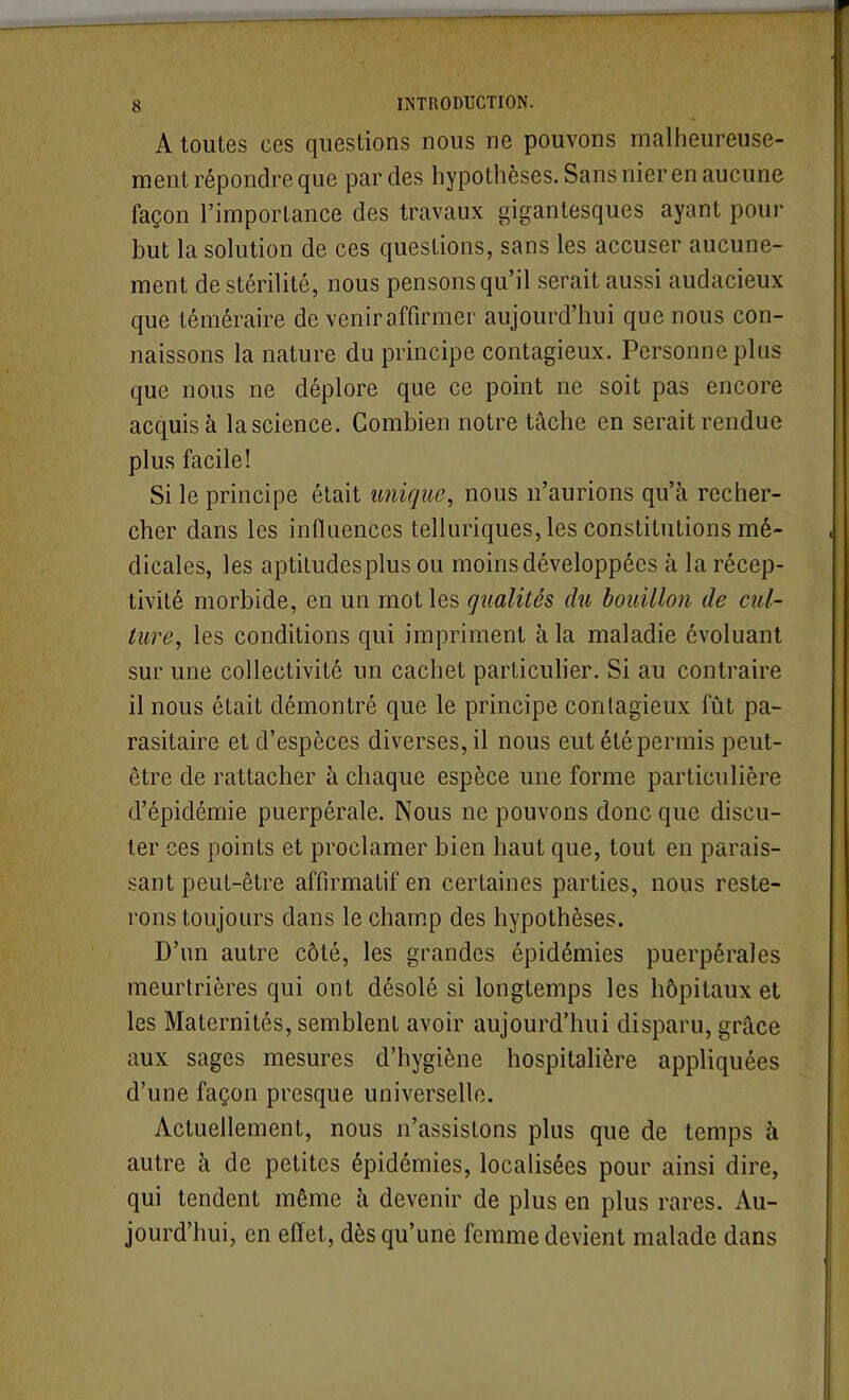 A toutes ces questions nous ne pouvons malheureuse- ment répondre que par des hypothèses. Sans nier en aucune façon l'importance des travaux gigantesques ayant pour but la solution de ces questions, sans les accuser aucune- ment de stérilité, nous pensons qu'il serait aussi audacieux que téméraire de venir affirmer aujourd'hui que nous con- naissons la nature du principe contagieux. Personne plus que nous ne déplore que ce point ne soit pas encore acquis à la science. Combien notre tâche en serait rendue plus facile! Si le principe était unique, nous n'aurions qu'à recher- cher dans les influences telluriques, les constitutions mé- dicales, les aptiludesplus ou moins développées à la récep- tivité morbide, en un mot les qualités du bouillon de cul- ture, les conditions qui impriment à la maladie évoluant sur une collectivité un cachet particulier. Si au contraire il nous était démontré que le principe contagieux fût pa- rasitaire et d'espèces diverses, il nous eut été permis peut- être de rattacher à chaque espèce une forme particulière d'épidémie puerpérale. Nous ne pouvons donc que discu- ter ces points et proclamer bien haut que, tout en parais- sant peuL-être affirmatif en certaines parties, nous reste- rons toujours dans le champ des hypothèses. D'un autre côté, les grandes épidémies puerpérales meurtrières qui ont désolé si longtemps les hôpitaux et les Maternités, semblent avoir aujourd'hui disparu, grâce aux sages mesures d'hygiène hospitalière appliquées d'une façon presque universelle. Actuellement, nous n'assistons plus que de temps à autre à de petites épidémies, localisées pour ainsi dire, qui tendent même à, devenir de plus en plus rares. Au- jourd'hui, en effet, dès qu'une femme devient malade dans