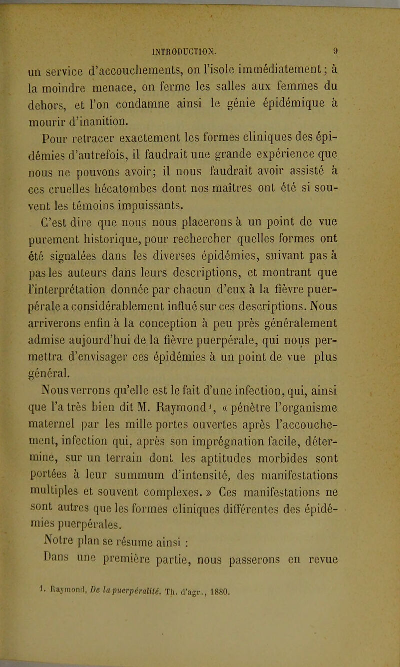 un service d'accouchements, on l'isole immédiatement; à la moindre menace, on ferme les salles aux femmes du dehors, et l'on condamne ainsi le génie épidémique à mourir d'inanition. Pour retracer exactement les formes cliniques des épi- démies d'autrefois, il faudrait une grande expérience que nous ne pouvons avoir; il nous faudrait avoir assisté à ces cruelles hécatombes dont nos maîtres ont été si sou- vent les témoins impuissants. C'est dire que nous nous placerons à un point de vue purement historique, pour rechercher quelles formes ont été signalées dans les diverses épidémies, suivant pas à pas les auteurs dans leurs descriptions, et montrant que l'interprétation donnée par chacun d'eux à la fièvre puer- pérale a considérablement influé sur ces descriptions. Nous arriverons enfin à la conception à peu près généralement admise aujourd'hui de la fièvre puerpérale, qui nous per- mettra d'envisager ces épidémies à un point de vue plus général. Nous verrons qu'elle est le fait d'une infection, qui, ainsi que l'a très bien dit M. Raymond', «pénètre l'organisme maternel par les mille portes ouvertes après l'accouche- ment, infection qui, après son imprégnation facile, déter- mine, sur un terrain dont les aptitudes morbides sont portées à leur summum d'intensité, des manifestations multiples et souvent complexes. » Ces manifestations ne sont autres que les formes cliniques différentes des épidé- mies puerpérales. Notre plan se résume ainsi : Dans une première partie, nous passerons en revue I. IlajiiioncI, Z;e lapuerpéralilé. Th. tl'agr., 1880.