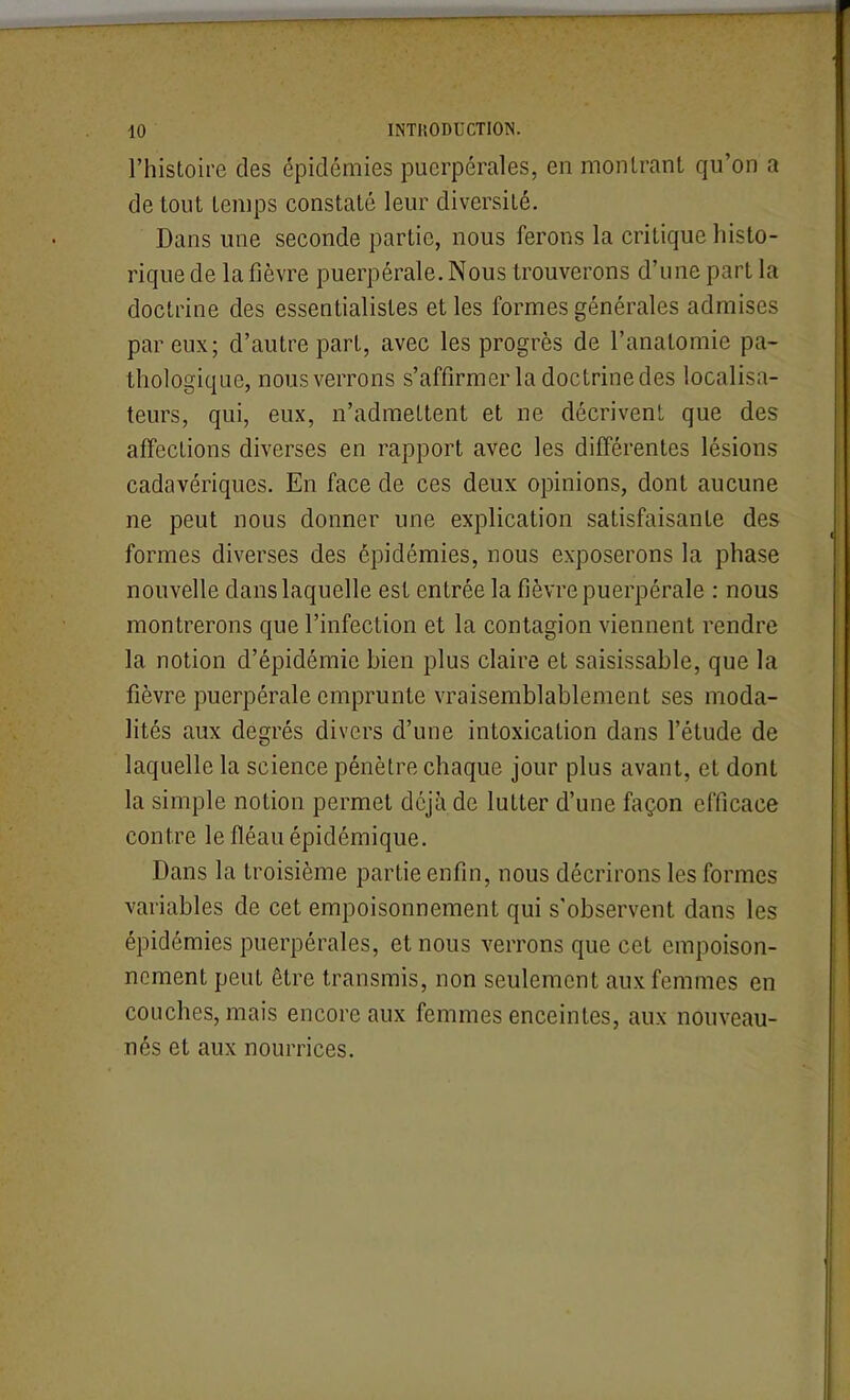 l'histoire des épidémies puerpérales, en monlrant qu'on a de tout temps constaté leur diversité. Dans une seconde partie, nous ferons la critique histo- rique de la fièvre puerpérale. Nous trouverons d'une part la doctrine des essentialistes et les formes générales admises par eux; d'autre part, avec les progrès de l'anatomie pa- thologique, nous verrons s'affirmer la doctrine des localisa- teurs, qui, eux, n'admettent et ne décrivent que des affections diverses en rapport avec les différentes lésions cadavériques. En face de ces deux opinions, dont aucune ne peut nous donner une explication satisfaisante des formes diverses des épidémies, nous exposerons la phase nouvelle dans laquelle est entrée la fièvre puerpérale : nous montrerons que l'infection et la contagion viennent rendre la notion d'épidémie bien plus claire et saisissable, que la fièvre puerpérale emprunte vraisemblablement ses moda- lités aux degrés divers d'une intoxication dans l'étude de laquelle la science pénètre chaque jour plus avant, et dont la simple notion permet déjà de lutter d'une façon efficace contre le fléau épidémique. Dans la troisième partie enfin, nous décrirons les formes variables de cet empoisonnement qui s'observent dans les épidémies puerpérales, et nous verrons que cet empoison- nement peut être transmis, non seulement aux femmes en couches, mais encore aux femmes enceintes, aux nouveau- nés et aux nourrices.