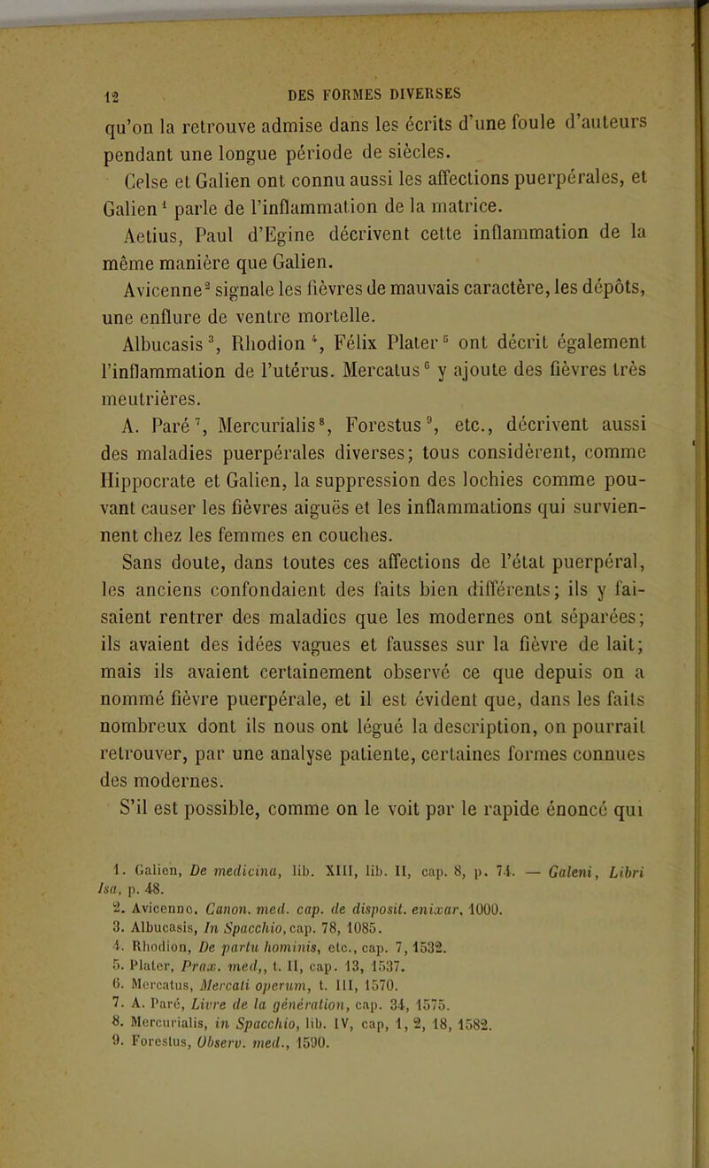 qu'on la retrouve admise dans les écrits d'une foule d'auteurs pendant une longue période de siècles. Celse et Galien ont connu aussi les affections puerpérales, et Galien^ parle de l'inflammation de la matrice. Aetius, Paul d'Egine décrivent cette inflammation de la même manière que Galien. Avicenne- signale les fièvres de mauvais caractère, les dépôts, une enflure de ventre mortelle. Albucasis% Rhodion % Félix Plaier^ ont décrit également l'inflammation de l'utérus. Mercatus y ajoute des fièvres très meutrières. A. Paré^ Mercurialis% Forestus % etc., décrivent aussi des maladies puerpérales diverses; tous considèrent, comme Hippocrate et Galien, la suppression des lochies comme pou- vant causer les fièvres aiguës et les inflammations qui survien- nent chez les femmes en couches. Sans doute, dans toutes ces affections de l'étal puerpéral, les anciens confondaient des faits bien différents; ils y fai- saient rentrer des maladies que les modernes ont séparées; ils avaient des idées vagues et fausses sur la fièvre de lait; mais ils avaient certainement observé ce que depuis on a nommé fièvre puerpérale, et il est évident que, dans les faits nombreux dont ils nous ont légué la description, on pourrait retrouver, par une analyse patiente, certaines formes connues des modernes. S'il est possible, comme on le voit par le rapide énoncé qui 1. Galien, De medicina, lib. XIII, lib. II, cap. 8, p. 7i. — Galeni, Libri Isa, p. 48. '2. Avicenno. Canon, mcd. cap. de disposil. enixar. 1000. 3. Albucasis, In Spacchio.cup. 78, 1085. i. Rliodion, De parlu hominis, etc., cap. 7,1532. 5. Plalcr, Prax. med,, t. II, cap. 13, 1537. G. Mercatus, Mercati operiim, t. III, 1570. 7. A. Paru, Livre de la génération, cap. 34, 1575. 8. Mercurialis, in Spaccliio, lib. IV, cap, 1, 2, 18, 1582. 9. Foreslus, Observ. med., 1590.