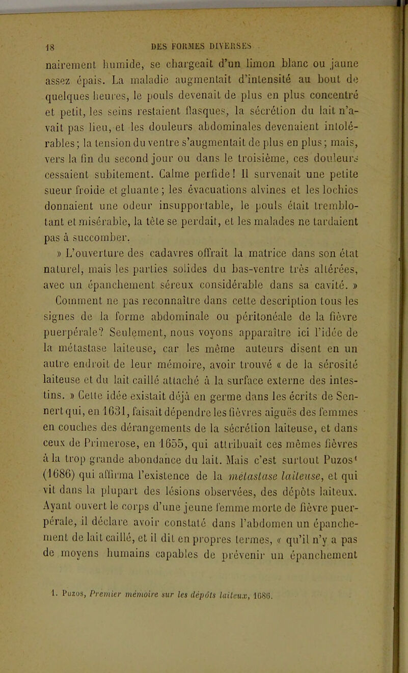 nairement humide, se chargeait d'un limon blanc ou jaune assez épais. La maladie augmentait d'intensité au bout de quelques heures, le pouls devenait de plus en plus concentré et petit, les seins restaient llasques, la sécrétion du lait n'a- vait pas lieu, et les douleurs abdominales devenaient intolé- rables ; la tension du ventre s'augmentait de plus en plus ; mais, vers la fin du second jour ou dans le troisième, ces douleur^; cessaient subitement. Calme perfide! 11 survenait une petite sueur froide et gluante; les évacuations alvines et les lochies donnaient une odeur insupportable, le pouls était tremblo- tant et .misérable, la tète se perdait, et les malades ne tardaient pas à succomber. » L'ouverture des cadavres offrait la matrice dans son état naturel, mais les parties solides du bas-ventre très altérées, avec un épanchement séreux considérable dans sa cavité. » Comment ne pas reconnaître dans cette description tous les signes de la forme abdominale ou péritonéale de la fièvre puei'pérale? Seulement, nous voyons apparaître ici l'idée de la métastase laiteuse, car les même auteurs disent en un autre endroit de leur mémoire, avoir trouvé « de la sérosité laiteuse et du lait caillé attaché à la surface externe des intes- tins. » Celle idée existait déjà en germe dans les écrits de Sen- nertqui, en 1G31, faisait dépendre les fièvres aiguës des femmes en couches des dérangements de la sécrétion laiteuse, et dans ceux de Primerose, en 1655, qui attribuait ces mêmes fièvres à la trop grande abondance du lait. Mais c'est surtout Puzos* (1686) qui affirma l'existence de la mélaslase laiteuse, et qui vit dans la plupart des lésions observées, des dépôts laiteux. Ayant ouvert le corps d'une jeune femme morte de fièvre puer- pérale, il déclare avoir constaté dans l'abdomen un épanche- ment de lait caillé, et il dit en propres termes, « qu'il n'y a pas de moyens humains capables de prévenir un épanchement 1. Puzos, Premier mémoire stir les dépôts laiteux, 1086.
