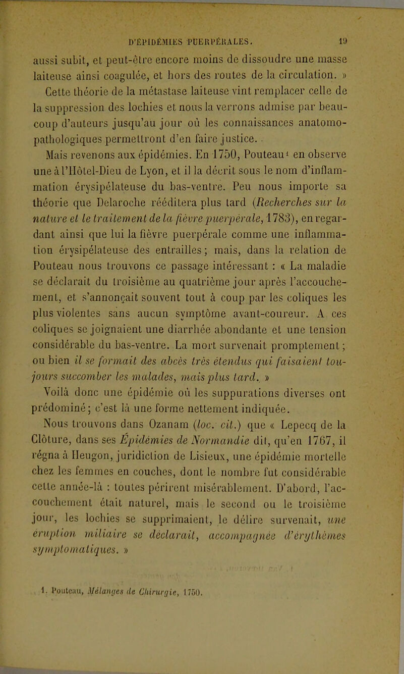 aussi subit, et peut-être encore moins de dissoudre une masse laiteuse ainsi coagulée, et hors des routes de la circulation. » Cette théorie de la métastase laiteuse vint remplacer celle de la suppression des lochies et nous la verrons admise par beau- coup d'auteurs jusqu'au jour où les connaissances anatomo- pathologiques permettront d'en faire justice. . Mais revenons aux épidémies. En 1750, Pouteaui en observe uneàriIôtel-Dieu de Lyon, et il la décrit sous le nom d'inflam- mation érysipélateuse du bas-ventre. Peu nous importe sa théorie que Delaroche rééditera plus tard {Recherches sur la nature el le traitement de la fièvre puerpérale, 178S), en regar- dant ainsi que lui la fièvre puerpérale comme une inflamma- tion érysipélateuse des entrailles ; mais, dans la relation de Pouteau nous trouvons ce passage intéressant : «; La maladie se déclarait du troisième au quatrième jour après l'accouche- ment, et s'annonçait souvent tout à coup par les coliques les plus violentes sans aucun symptôme avant-coureur. A ces coliques se joignaient une diarrhée abondante et une tension considérable du bas-ventre. La mort survenait promplement; ou bien il se formait des abcès très étendus qui faisaient tou- jours succomber les malades, mais plus tard., » Voilà donc une épidémie où les suppurations diverses ont prédominé; c'est là une forme nettement indiquée. Nous trouvons dans Ozanam (loc. cit.) que « Lepecq de la Clôture, dans ses Épidémies de Normandie dit, qu'en 1767, il régna à lleugon, juridiction de Lisieux, une épidémie mortelle chez les femmes en couches, dont le nombre fut considérable cette année-là : toutes périrent misérablement. D'abord, l'ac- couchement était naturel, mais le second ou le troisième jour, les lochies se supprimaient, le délire survenait, une éruption miliaire se déclarait, accompagnée d'érythèmes symptomatiques. » 1. l'outcau, lyélanyes de Chirurgie, 1750.
