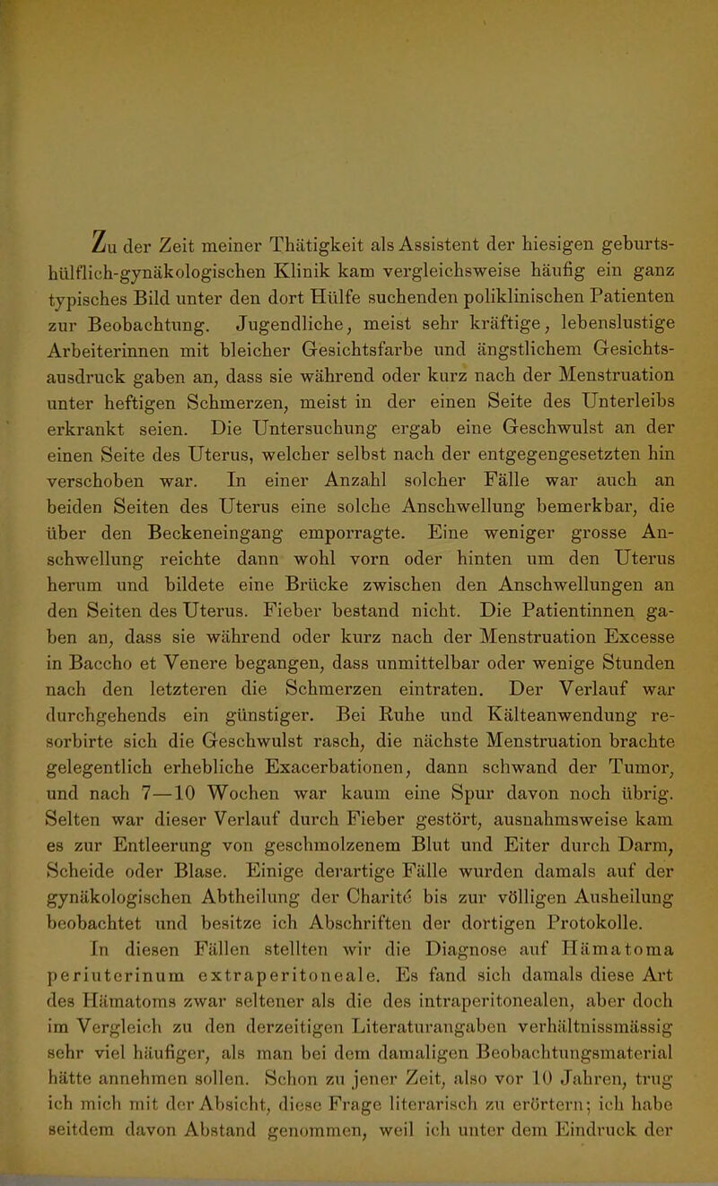 Zu der Zeit meiner Thiitigkeit als Assistent der hiesigen geburts- hülflich-gynäkologischen Klinik kam vergleichsweise häufig ein ganz typisches Bild unter den dort Hülfe suchenden poliklinischen Patienten zur Beobachtung. Jugendliche, meist sehr kräftige, lebenslustige Arbeiterinnen mit bleicher Gesichtsfarbe und ängstlichem Gesichts- ausdruck gaben an, dass sie während oder kurz nach der Menstruation unter heftigen Schmerzen, meist in der einen Seite des Unterleibs erkrankt seien. Die Untersuchung ergab eine Geschwulst an der einen Seite des Uterus, welcher selbst nach der entgegengesetzten hin verschoben war. In einer Anzahl solcher Fälle war auch an beiden Seiten des Uterus eine solche Anschwellung bemerkbar, die über den Beckeneingang emporragte. Eine weniger grosse An- schwellung reichte dann wohl vorn oder hinten um den Uterus herum und bildete eine Brücke zwischen den Anschwellungen an den Seiten des Uterus. Fieber bestand nicht. Die Patientinnen ga- ben an, dass sie während oder kurz nach der Menstruation Excesse in Baccho et Venere begangen, dass unmittelbar oder wenige Stunden nach den letzteren die Schmerzen ein traten. Der Verlauf war durchgehends ein günstiger. Bei Ruhe und Kälteanwendung re- sorbirte sich die Geschwulst rasch, die nächste Menstruation brachte gelegentlich erhebliche Exacerbationen, dann schwand der Tumor, und nach 7—10 Wochen war kaum eine Spur davon noch übrig. Selten war dieser Verlauf durch Fieber gestört, ausnahmsweise kam es zur Entleerung von geschmolzenem Blut und Eiter durch Darm, Scheide oder Blase. Einige derartige Fälle wurden damals auf der gynäkologischen Abtheilung der Charite bis zur völligen Ausheilung beobachtet und besitze ich Abschriften der dortigen Protokolle. In diesen Fällen stellten wir die Diagnose auf Hämatoma periuterinum extraperitoneale. Es fand sich damals diese Art des Hämatoms zwar seltener als die des intraperitonealen, aber doch im Vergleich zu den derzeitigen Literaturangaben verhältnissmässig sehr viel häufiger, als man bei dem damaligen Beobachtungsmaterial hätte annehmen sollen. Schon zu jener Zeit, also vor 10 Jahren, trug ich mich mit der Absicht, diese Frage literarisch zu erörtern; ich habe seitdem davon Abstand genommen, weil ich unter dem Eindruck der